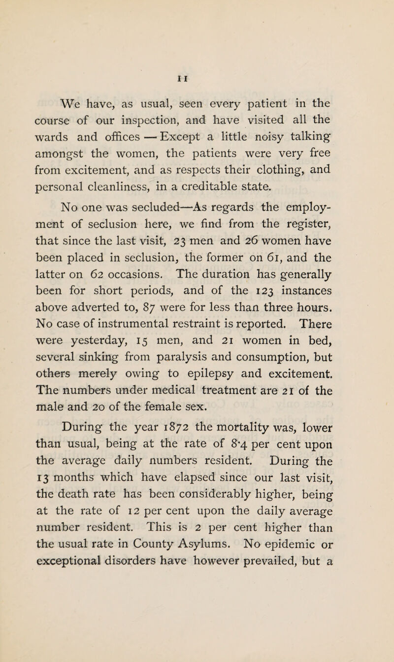 We have, as usual, seen every patient in the course of our inspection, and have visited all the wards and offices — Except a little noisy talking amongst the women, the patients were very free from excitement, and as respects their clothing, and personal cleanliness, in a creditable state. No one was secluded—As regards the employ¬ ment of seclusion here, we find from the register, that since the last visit, 23 men and 26 women have been placed in seclusion, the former on 61, and the latter on 62 occasions. The duration has generally been for short periods, and of the 123 instances above adverted to, 87 were for less than three hours. No case of instrumental restraint is reported. There were yesterday, 15 men, and 21 women in bed, several sinking from paralysis and consumption, but others merely owing to epilepsy and excitement. The numbers under medical treatment are 21 of the male and 20 of the female sex. During the year 1872 the mortality was, lower than usual, being at the rate of 8-4 per cent upon the average daily numbers resident. During the 13 months which have elapsed since our last visit, the death rate has been considerably higher, being at the rate of 12 per cent upon the daily average number resident. This is 2 per cent higher than the usual rate in County Asylums. No epidemic or exceptional disorders have however prevailed, but a