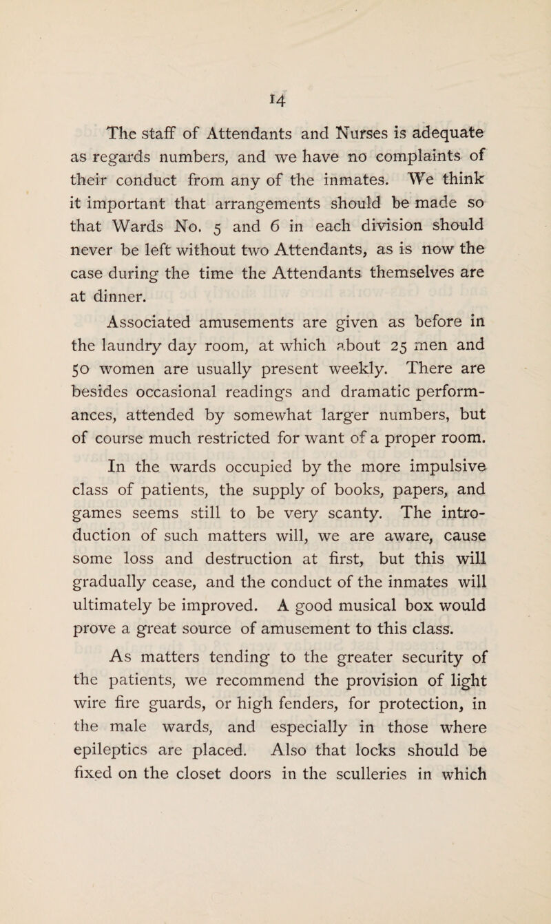 H The staff of Attendants and Nurses is adequate as regards numbers, and we have no complaints of their conduct from any of the inmates. We think it important that arrangements should be made so that Wards No. 5 and 6 in each division should never be left without two Attendants, as is now the case during the time the Attendants themselves are at dinner. Associated amusements are given as before in the laundry day room, at which about 25 men and 50 women are usually present weekly. There are besides occasional readings and dramatic perform¬ ances, attended by somewhat larger numbers, but of course much restricted for want of a proper room. In the wards occupied by the more impulsive class of patients, the supply of books, papers, and games seems still to be very scanty. The intro¬ duction of such matters will, we are aware, cause some loss and destruction at first, but this will gradually cease, and the conduct of the inmates will ultimately be improved. A good musical box would prove a great source of amusement to this class. As matters tending to the greater security of the patients, we recommend the provision of light wire fire guards, or high fenders, for protection, in the male wards, and especially in those where epileptics are placed. Also that locks should be fixed on the closet doors in the sculleries in which