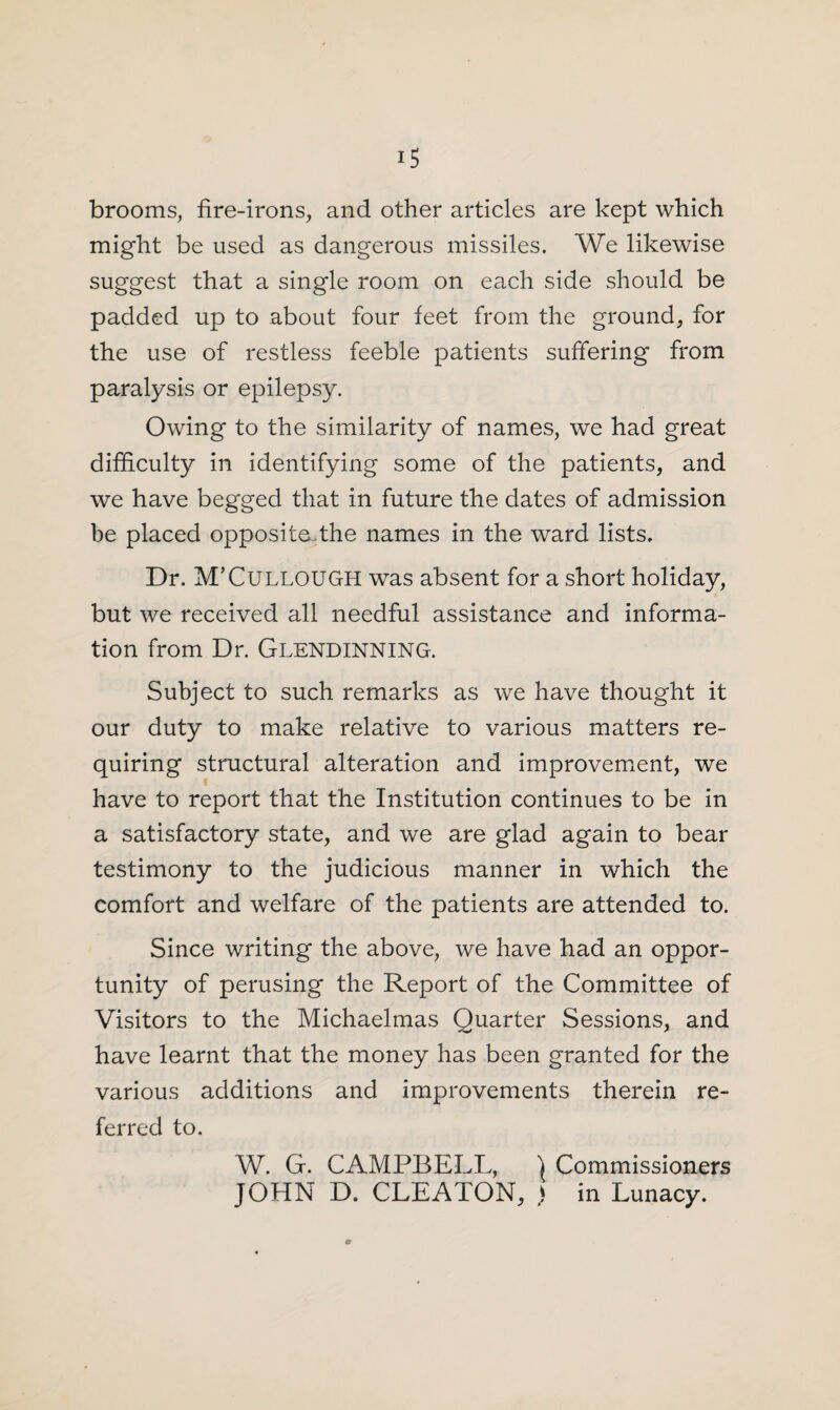 brooms, fire-irons, and other articles are kept which might be used as dangerous missiles. We likewise suggest that a single room on each side should be padded up to about four feet from the ground, for the use of restless feeble patients suffering from paralysis or epilepsy. Owing to the similarity of names, we had great difficulty in identifying some of the patients, and we have begged that in future the dates of admission be placed opposite.the names in the ward lists. Dr. M’Cullough was absent for a short holiday, but we received all needful assistance and informa¬ tion from Dr. Glendinning. Subject to such remarks as we have thought it our duty to make relative to various matters re¬ quiring structural alteration and improvement, we have to report that the Institution continues to be in a satisfactory state, and we are glad again to bear testimony to the judicious manner in which the comfort and welfare of the patients are attended to. Since writing the above, we have had an oppor¬ tunity of perusing the Report of the Committee of Visitors to the Michaelmas Quarter Sessions, and have learnt that the money has been granted for the various additions and improvements therein re¬ ferred to. W. G. CAMPBELL, \ Commissioners JOHN D. CLEATON, ) in Lunacy.