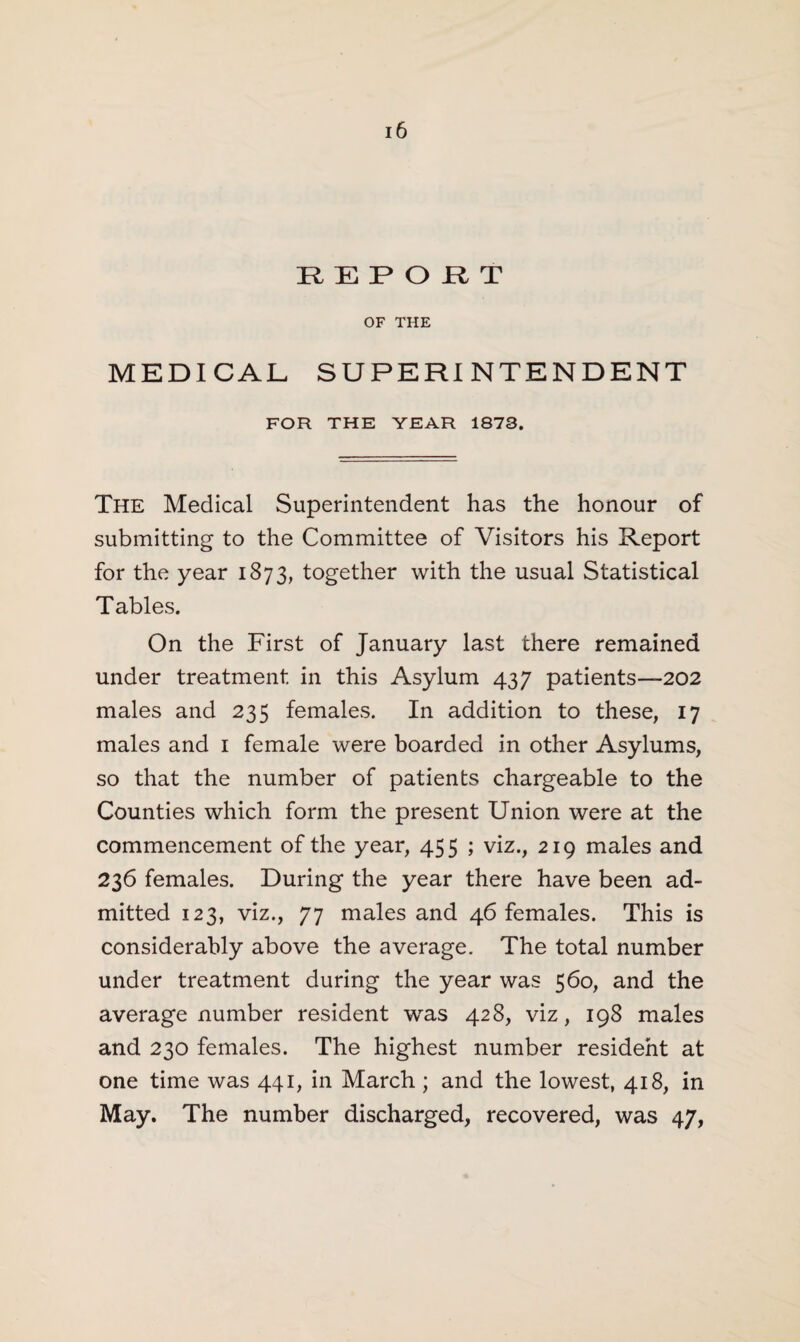 REPORT OF THE MEDICAL SUPERINTENDENT FOR THE YEAR 1873. The Medical Superintendent has the honour of submitting to the Committee of Visitors his Report for the year 1873, together with the usual Statistical Tables. On the First of January last there remained under treatment in this Asylum 437 patients—202 males and 235 females. In addition to these, 17 males and 1 female were boarded in other Asylums, so that the number of patients chargeable to the Counties which form the present Union were at the commencement of the year, 455 ; viz., 219 males and 236 females. During the year there have been ad¬ mitted 123, viz., 77 males and 46 females. This is considerably above the average. The total number under treatment during the year was 560, and the average number resident was 428, viz, 198 males and 230 females. The highest number resident at one time was 441, in March ; and the lowest, 418, in May. The number discharged, recovered, was 47,