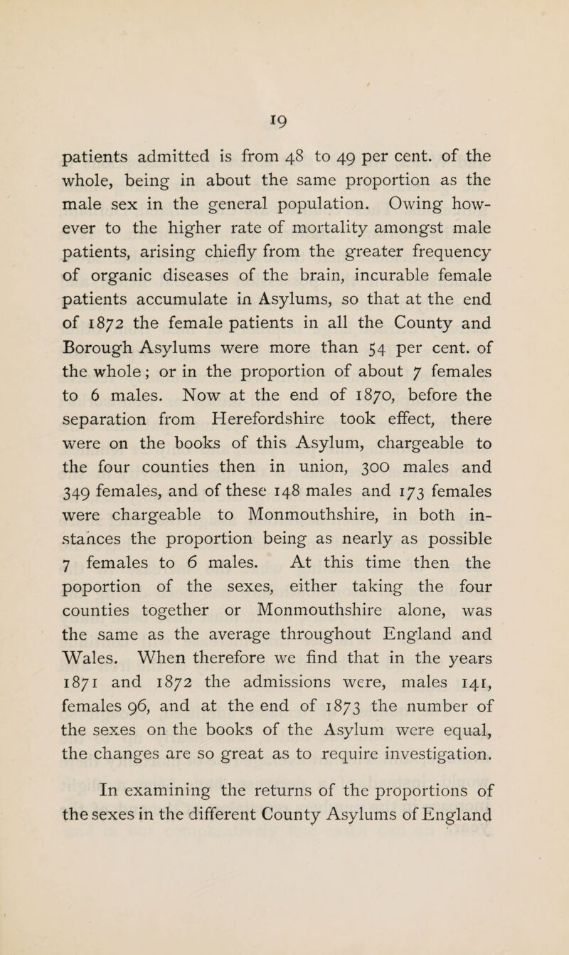 patients admitted is from 48 to 49 per cent, of the whole, being in about the same proportion as the male sex in the general population. Owing how¬ ever to the higher rate of mortality amongst male patients, arising chiefly from the greater frequency of organic diseases of the brain, incurable female patients accumulate in Asylums, so that at the end of 1872 the female patients in all the County and Borough Asylums were more than 54 per cent, of the whole; or in the proportion of about 7 females to 6 males. Now at the end of 1870, before the separation from Herefordshire took effect, there were on the books of this Asylum, chargeable to the four counties then in union, 300 males and 349 females, and of these 148 males and 173 females were chargeable to Monmouthshire, in both in¬ stances the proportion being as nearly as possible 7 females to 6 males. At this time then the poportion of the sexes, either taking the four counties together or Monmouthshire alone, was the same as the average throughout England and Wales. When therefore we find that in the years 1871 and 1872 the admissions were, males 141, females 96, and at the end of 1873 the number of the sexes on the books of the Asylum were equal, the changes are so great as to require investigation. In examining the returns of the proportions of the sexes in the different County Asylums of England