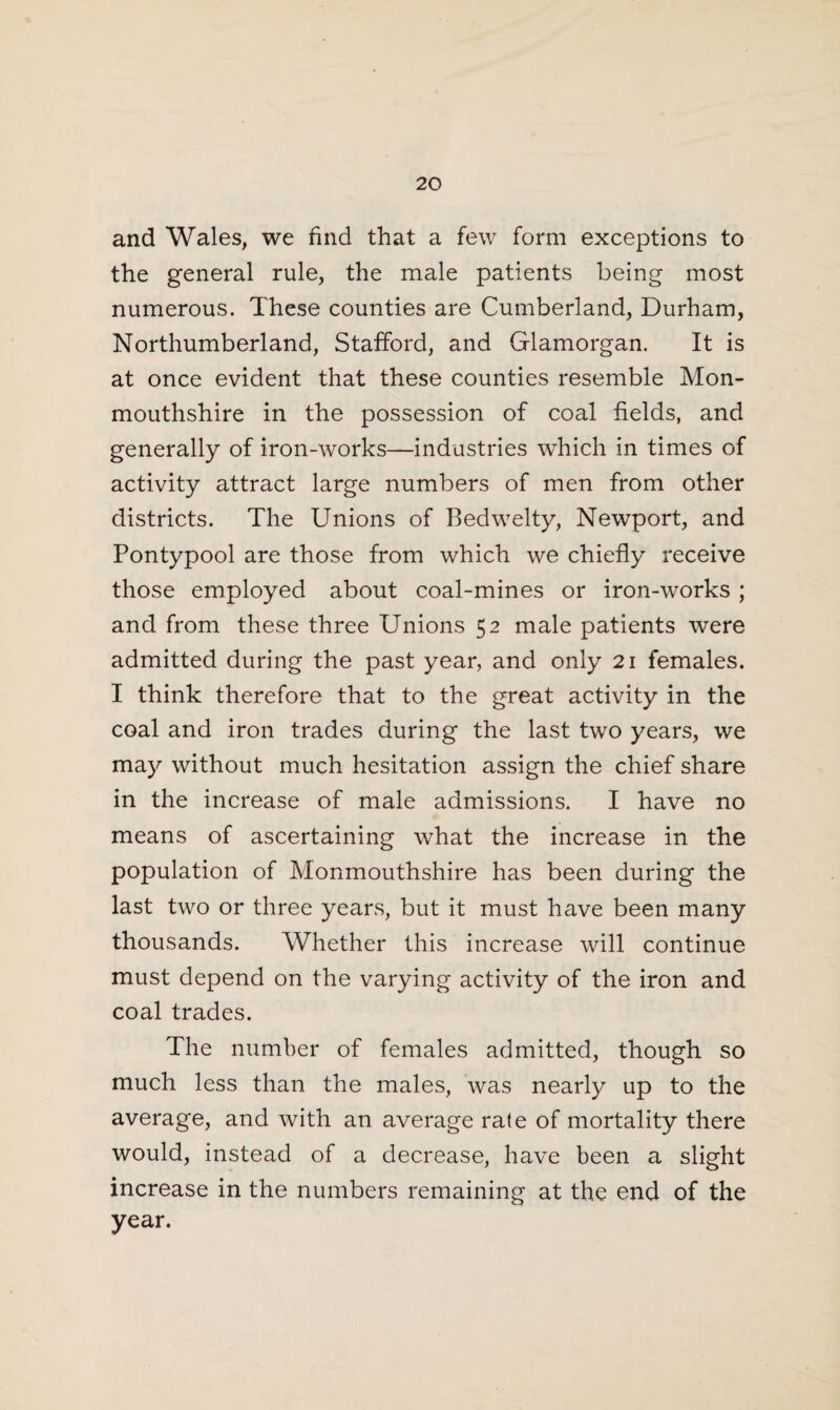 and Wales, we find that a few form exceptions to the general rule, the male patients being most numerous. These counties are Cumberland, Durham, Northumberland, Stafford, and Glamorgan. It is at once evident that these counties resemble Mon¬ mouthshire in the possession of coal fields, and generally of iron-works—industries which in times of activity attract large numbers of men from other districts. The Unions of Bedwelty, Newport, and Pontypool are those from which we chiefly receive those employed about coal-mines or iron-works ; and from these three Unions 52 male patients were admitted during the past year, and only 21 females. I think therefore that to the great activity in the coal and iron trades during the last two years, we may without much hesitation assign the chief share in the increase of male admissions. I have no means of ascertaining what the increase in the population of Monmouthshire has been during the last two or three years, but it must have been many thousands. Whether this increase will continue must depend on the varying activity of the iron and coal trades. The number of females admitted, though so much less than the males, was nearly up to the average, and with an average rale of mortality there would, instead of a decrease, have been a slight increase in the numbers remaining at the end of the year.