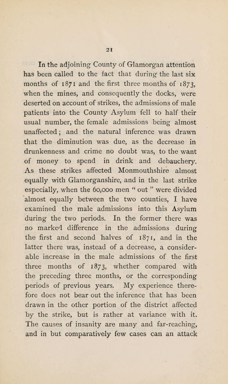 la the adjoining County of Glamorgan attention has been called to the fact that during the last six months of 1871 and the first three months of 1873, when the mines, and consequently the docks, were deserted on account of strikes, the admissions of male patients into the County Asylum fell to half their usual number, the female admissions being almost unaffected; and the natural inference was drawn that the diminution was due, as the decrease in drunkenness and crime no doubt was, to the want of money to spend in drink and debauchery. As these strikes affected Monmouthshire almost equally with Glamorganshire, and in the last strike especially, when the 60,000 men “ out ” were divided almost equally between the two counties, I have examined the male admissions into this Asylum during the two periods. In the former there was no marked difference in the admissions during the first and second halves of 1871, and in the latter there was, instead of a decrease, a consider¬ able increase in the male admissions of the first three months of 1873, whether compared with the preceding three months, or the corresponding periods of previous years. My experience there¬ fore does not bear out the inference that has been drawn in the other portion of the district affected by the strike, but is rather at variance with it. The causes of insanity are many and far-reaching, and in but comparatively few cases can an attack