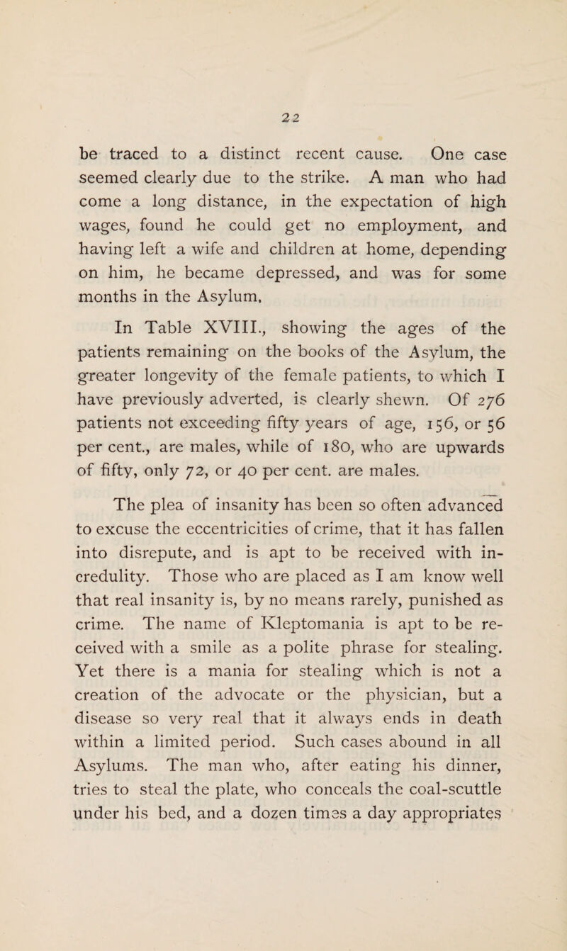 2 2 be traced to a distinct recent cause. One case seemed clearly due to the strike. A man who had come a long distance, in the expectation of high wages, found he could get no employment, and having left a wife and children at home, depending on him, he became depressed, and was for some months in the Asylum. In Table XVIII., showing the ages of the patients remaining on the books of the Asylum, the greater longevity of the female patients, to which I have previously adverted, is clearly shewn. Of 276 patients not exceeding fifty years of age, 156, or 56 per cent., are males, while of 180, who are upwards of fifty, only 72, or 40 per cent, are males. The plea of insanity has been so often advanced to excuse the eccentricities of crime, that it has fallen into disrepute, and is apt to be received with in¬ credulity. Those who are placed as I am know well that real insanity is, by no means rarely, punished as crime. The name of Kleptomania is apt to be re¬ ceived with a smile as a polite phrase for stealing. Yet there is a mania for stealing which is not a creation of the advocate or the physician, but a disease so very real that it always ends in death within a limited period. Such cases abound in all Asylums. The man who, after eating his dinner, tries to steal the plate, who conceals the coal-scuttle under his bed, and a dozen times a day appropriates