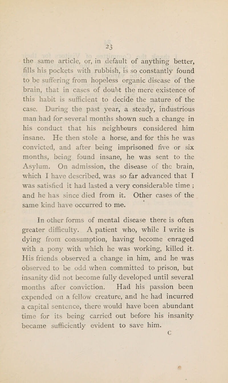 the same article, or, in default of anything better, fills his pockets with rubbish, is so constantly found to be suffering from hopeless organic disease of the brain, that in cases of doubt the mere existence of this habit is sufficient to decide the nature of the case. During the past year, a steady, industrious man had for several months shown such a change in his conduct that his neighbours considered him insane. He then stole a horse, and for this he was convicted, and after being imprisoned five or six months, being found insane, he was sent to the Asylum. On admission, the disease of the brain, which I have described, was so far advanced that I was satisfied it had lasted a very considerable time ; and he has since died from it. Other cases of the same kind have occurred to me. In other forms of mental disease there is often greater difficulty. A patient who, while I write is dying from consumption, having become enraged with a pony with which he was working, killed it. His friends observed a change in him, and he was observed to be odd when committed to prison, but insanity did not become fully developed until several months after conviction. Had his passion been expended on a fellow creature, and he had incurred a capital sentence, there would have been abundant time for its being carried out before his insanity became sufficiently evident to save him. C