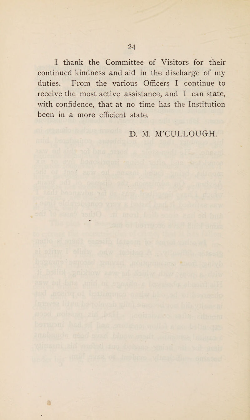 I thank the Committee of Visitors for their continued kindness and aid in the discharge of my duties. From the various Officers I continue to receive the most active assistance, and I can state, with confidence, that at no time has the Institution been in a more efficient state. D. M. MCCULLOUGH.