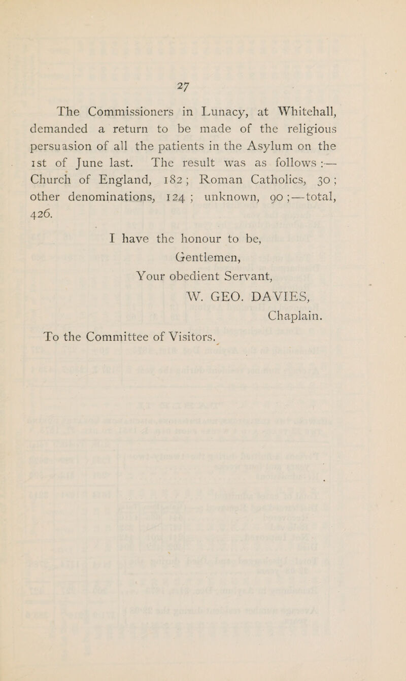 The Commissioners in Lunacy, at Whitehall, demanded a return to be made of the religious persuasion of all the patients in the Asylum on the ist of June last. The result was as follows :—• Church of England, 182; Roman Catholics, 30; other denominations, 124; unknown, 90; — total, 426. I have the honour to be, Gentlemen, Your obedient Servant, W. GEO. DAVIES, Chaplain. To the Committee of Visitors.