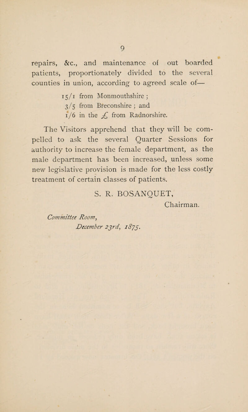 repairs, &c., and maintenance of out boarded patients, proportionately divided to the several counties in union, according to agreed scale of— 15/1 from Monmouthshire; 3/5 from Breconshire; and 1/6 in the £ from Radnorshire. The Visitors apprehend that they will be com¬ pelled to ask the several Quarter Sessions for authority to increase the female department, as the male department has been increased, unless some new legislative provision is made for the less costly treatment of certain classes of patients. S. R. BOSANQUET, Chairman. Committee Room, December 23rd, /cs/jf•