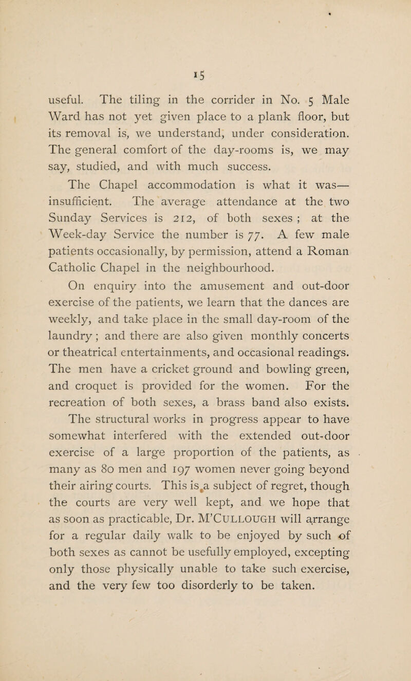 *5 useful. The tiling in the corrider in No. 5 Male Ward has not yet given place to a plank floor, but its removal is, we understand, under consideration. The general comfort of the day-rooms is, we may say, studied, and with much success. The Chapel accommodation is what it was— insufficient. The average attendance at the two Sunday Services is 212, of both sexes ; at the Week-day Service the number is 77. A few male patients occasionally, by permission, attend a Roman Catholic Chapel in the neighbourhood. On enquiry into the amusement and out-door exercise of the patients, we learn that the dances are weekly, and take place in the small day-room of the laundry ; and there are also given monthly concerts or theatrical entertainments, and occasional readings. The men have a cricket ground and bowling green, and croquet is provided for the women. For the recreation of both sexes, a brass band also exists. The structural works in progress appear to have somewhat interfered with the extended out-door exercise of a large proportion of the patients, as many as 80 men and 197 women never going beyond their airing courts. This is a subject of regret, though the courts are very well kept, and we hope that as soon as practicable, Dr. M’CULLOUGH will arrange for a regular daily walk to be enjoyed by such of both sexes as cannot be usefully employed, excepting only those physically unable to take such exercise, and the very few too disorderly to be taken.