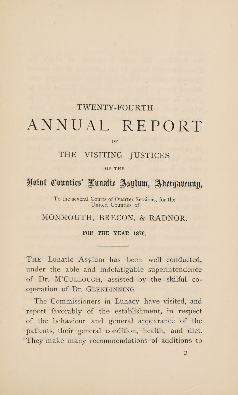 T WENT Y-FO URTH ANNUAL REPORT OF THE VISITING JUSTICES OF THE fflint (Counties’ £un;itir Asittum, ^terprcntnt, To the several Courts of Quarter Sessions, for the United Counties of MONMOUTH, BRECON, & RADNOR, FOR THE YEAR 1876, The Lunatic Asylum has been well conducted, under the able and indefatigable superintendence of Dr. M’Cullough, assisted by the skilful co¬ operation of Dr. Glendinning. The Commissioners in Lunacy have visited, and i report favorably of the establishment, in respect of the behaviour and general appearance of the patients, their general condition, health, and diet. They make many recommendations of additions to 2