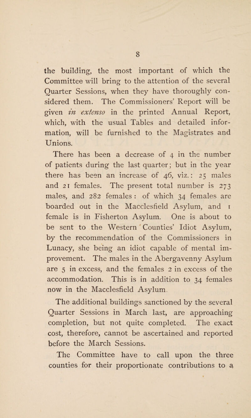 the building, the most important of which the Committee will bring to the attention of the several Quarter Sessions, when they have thoroughly con¬ sidered them. The Commissioners’ Report will be given in extenso in the printed Annual Report, which, with the usual Tables and detailed infor¬ mation, will be furnished to the Magistrates and Unions. There has been a decrease of 4 in the number of patients during the last quarter; but in the year there has been an increase of 46, viz.: 25 males and 21 females. The present total number is 273 males, and 282 females : of which 34 females are boarded out in the Macclesfield Asylum, and 1 female is in Fisherton Asylum. One is about to be sent to the Western Counties’ Idiot Asylum, by the recommendation of the Commissioners in Lunacy, she being an idiot capable of mental im¬ provement. The males in the Abergavenny Asylum are 5 in excess, and the females 2 in excess of the accommodation. This is in addition to 34 females now in the Macclesfield Asylum. The additional buildings sanctioned by the several Quarter Sessions in March last, are approaching completion, but not quite completed. The exact cost, therefore, cannot be ascertained and reported before the March Sessions. The Committee have to call upon the three counties for their proportionate contributions to a