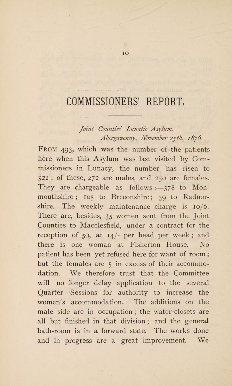 io COMMISSIONERS' REPORT, Joint Counties' Lunatic Asyium, Abergavenny, November 25th, From 493, which was the number of the patients here when this Asylum was last visited by Com¬ missioners in Lunacy, the number has risen to 522 ; of these, 272 are males, and 250 are females. They are chargeable as follows :—378 to Mon¬ mouthshire; 105 to Breconshire; 39 to Radnor¬ shire. The weekly maintenance charge is 10/6. There are, besides, 35 women sent from the Joint Counties to Macclesfield, under a contract for the reception of 50, at 14/- per head per week ; and there is one woman at Fisherton House. No patient has been yet refused here for want of room; but the females are 5 in excess of their accommo¬ dation. We therefore trust that the Committee will no longer delay application to the several Quarter Sessions for authority to increase the women’s accommodation. The additions on the male side are in occupation ; the water-closets are all but finished in that division ; and the general bath-room is in a forward state. The works done and in progress are a great improvement. We