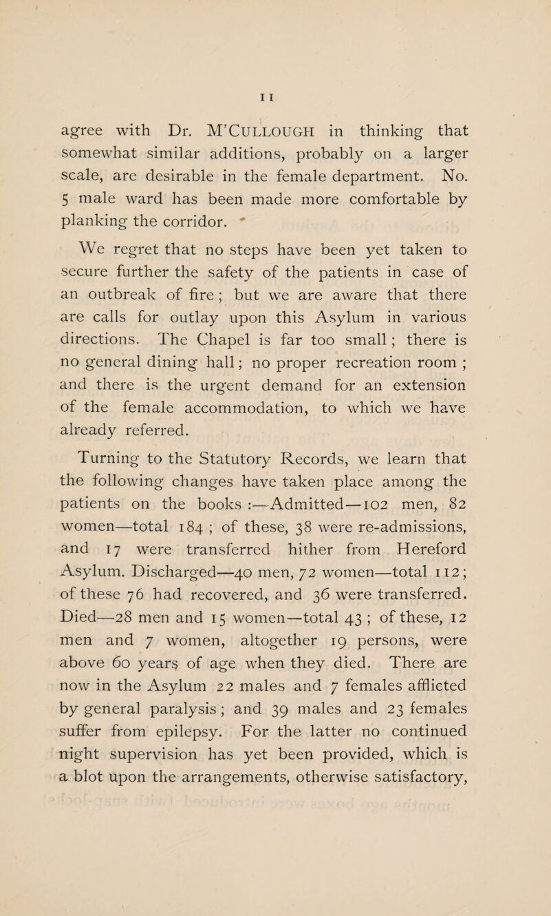 agree with Dr. M’CULLOUGH in thinking that somewhat similar additions, probably on a larger scale, are desirable in the female department. No. 5 male ward has been made more comfortable by planking the corridor. * We regret that no steps have been yet taken to secure further the safety of the patients in case of an outbreak of fire ; but we are aware that there are calls for outlay upon this Asylum in various directions. The Chapel is far too small; there is no general dining hall; no proper recreation room ; and there is the urgent demand for an extension of the female accommodation, to which we have already referred. Turning to the Statutory Records, we learn that the following changes have taken place among the patients on the books :—Admitted —102 men, 82 women—total 184 ; of these, 38 were re-admissions, and 17 were transferred hither from Hereford Asylum. Discharged—40 men, 72 women—total 112; of these 76 had recovered, and 36 were transferred. Died—'28 men and 15 women—total 43 ; of these, 12 men and 7 women, altogether 19 persons, were above 60 years of age when they died. There are now in the Asylum 22 males and 7 females afflicted by general paralysis; and 39 males and 23 females suffer from epilepsy. For the latter no continued night supervision has yet been provided, which is a blot upon the arrangements, otherwise satisfactory,