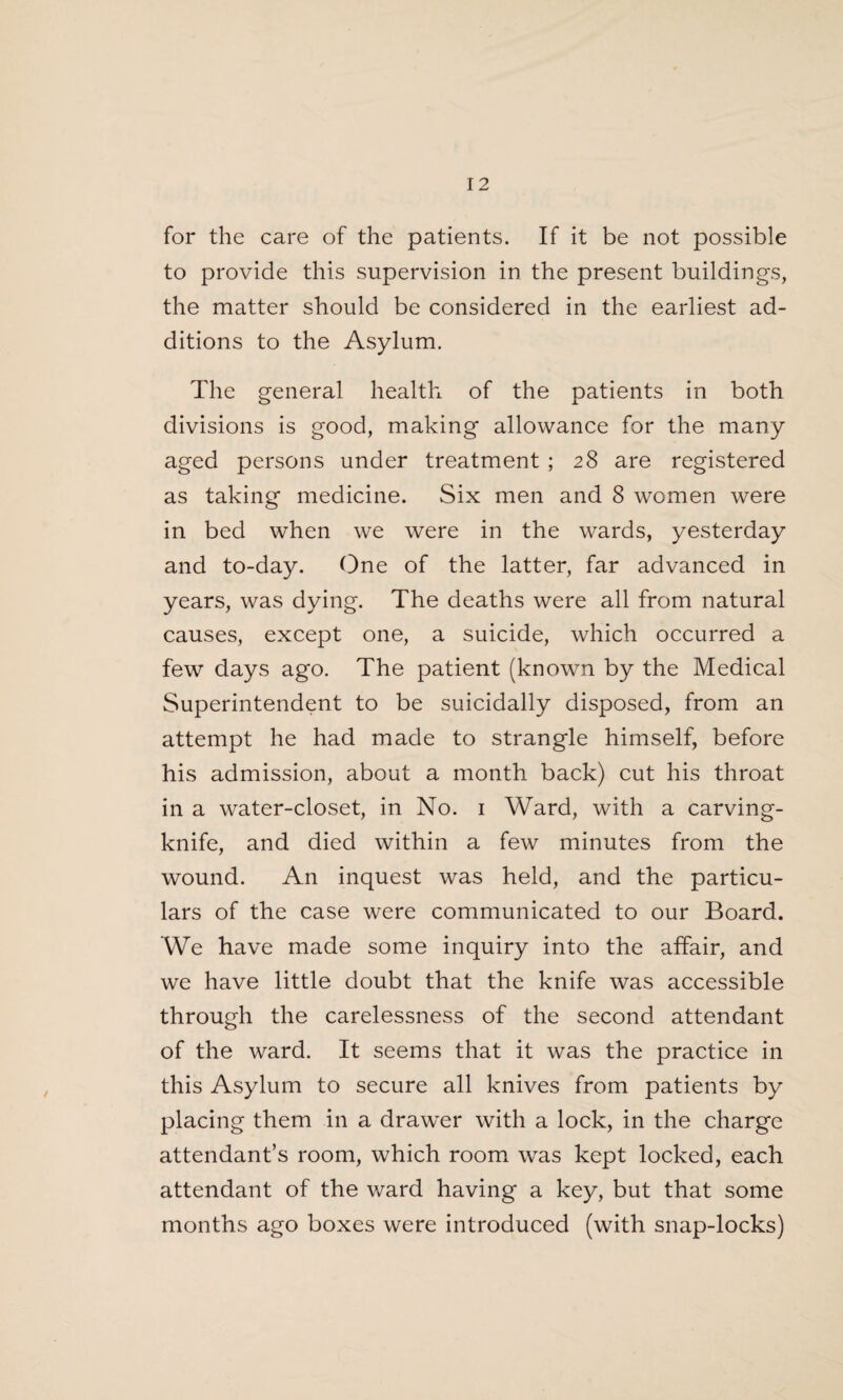 for the care of the patients. If it be not possible to provide this supervision in the present buildings, the matter should be considered in the earliest ad¬ ditions to the Asylum. The general health of the patients in both divisions is good, making allowance for the many aged persons under treatment ; 28 are registered as taking medicine. Six men and 8 women were in bed when we were in the wards, yesterday and to-day. One of the latter, far advanced in years, was dying. The deaths were all from natural causes, except one, a suicide, which occurred a few days ago. The patient (known by the Medical Superintendent to be suicidally disposed, from an attempt he had made to strangle himself, before his admission, about a month back) cut his throat in a water-closet, in No. 1 Ward, with a carving- knife, and died within a few minutes from the wound. An inquest was held, and the particu¬ lars of the case were communicated to our Board. We have made some inquiry into the affair, and we have little doubt that the knife was accessible through the carelessness of the second attendant of the ward. It seems that it was the practice in this Asylum to secure all knives from patients by placing them in a drawer with a lock, in the charge attendant’s room, which room was kept locked, each attendant of the ward having a key, but that some months ago boxes were introduced (with snap-locks)