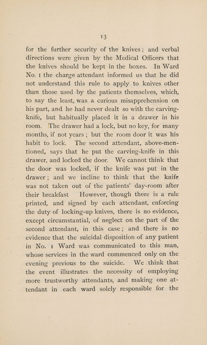 for the further security of the knives ; and verbal directions were given by the Medical Officers that the knives should be kept in the boxes. In Ward No. i the charge attendant informed us that he did not understand this rule to apply to knives other than those used by the patients themselves, which, to say the least, was a curious misapprehension on his part, and he had never dealt so with the carving- knife, but habitually placed it in a drawer in his room. The drawer had a lock, but no key, for many months, if not years ; but the room door it was his habit to lock. The second attendant, above-men¬ tioned, says that he put the carving-knife in this drawer, and locked the door. We cannot think that the door was locked, if the knife was put in the drawer; and we incline to think that the knife was not taken out of the patients' day-room after their breakfast However, though there is a rule printed, and signed by each attendant, enforcing the duty of locking-up knives, there is no evidence, except circumstantial, of neglect on the part of the second attendant, in this case ; and there is no evidence that the suicidal disposition of any patient in No. i Ward was communicated to this man, whose services in the ward commenced only on the evening previous to the suicide. We think that the event illustrates the necessity of employing more trustworthy attendants, and making one at¬ tendant in each ward solely responsible for the