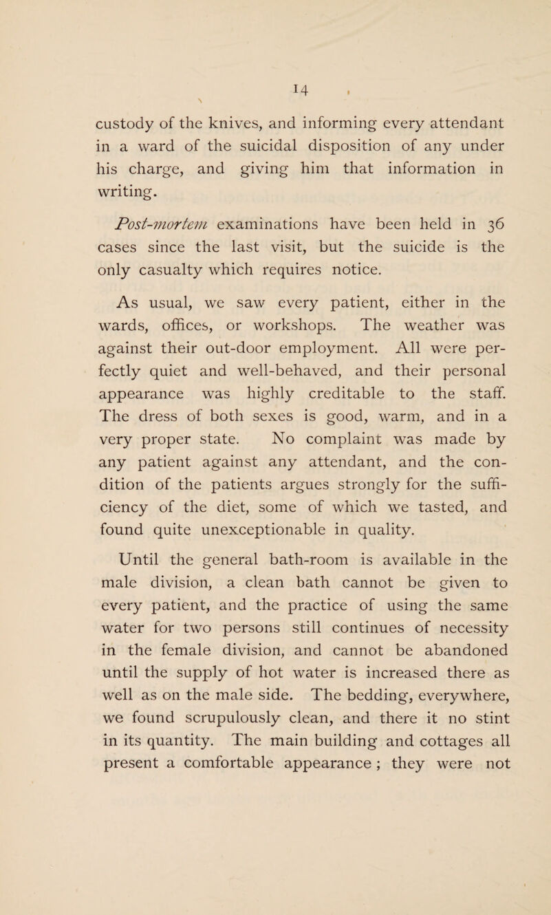 custody of the knives, and informing every attendant in a ward of the suicidal disposition of any under his charge, and giving him that information in writing. Post-mortem examinations have been held in 36 cases since the last visit, but the suicide is the only casualty which requires notice. As usual, we saw every patient, either in the wards, offices, or workshops. The weather was against their out-door employment. All were per¬ fectly quiet and well-behaved, and their personal appearance was highly creditable to the staff. The dress of both sexes is good, warm, and in a very proper state. No complaint was made by any patient against any attendant, and the con¬ dition of the patients argues strongly for the suffi¬ ciency of the diet, some of which we tasted, and found quite unexceptionable in quality. Until the general bath-room is available in the male division, a clean bath cannot be given to every patient, and the practice of using the same water for two persons still continues of necessity in the female division, and cannot be abandoned until the supply of hot water is increased there as well as on the male side. The bedding, everywhere, we found scrupulously clean, and there it no stint in its quantity. The main building and cottages all present a comfortable appearance ; they were not