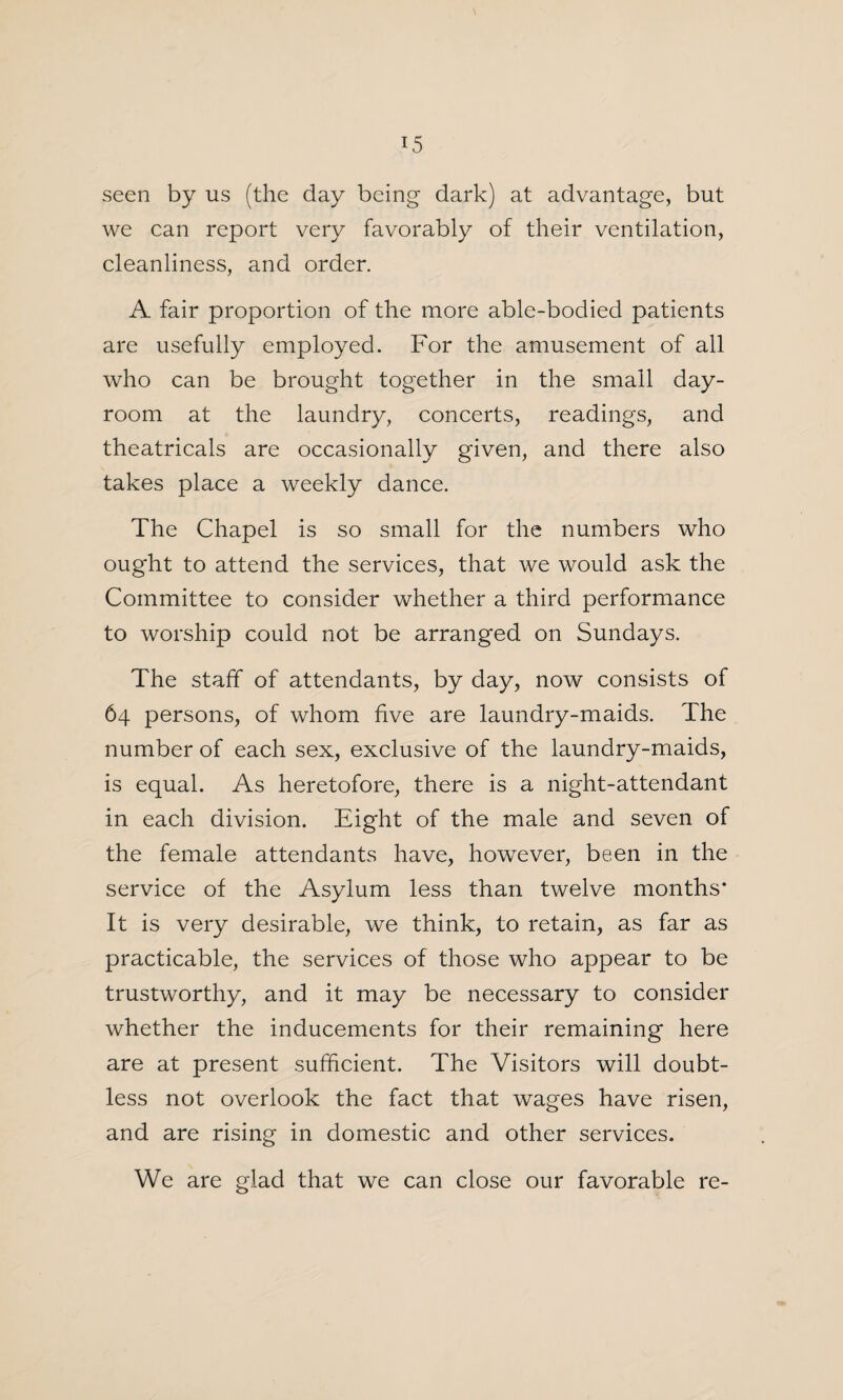 seen by us (the day being dark) at advantage, but we can report very favorably of their ventilation, cleanliness, and order. A fair proportion of the more able-bodied patients are usefully employed. For the amusement of all who can be brought together in the small day- room at the laundry, concerts, readings, and theatricals are occasionally given, and there also takes place a weekly dance. The Chapel is so small for the numbers who ought to attend the services, that we would ask the Committee to consider whether a third performance to worship could not be arranged on Sundays. The staff of attendants, by day, now consists of 64 persons, of whom five are laundry-maids. The number of each sex, exclusive of the laundry-maids, is equal. As heretofore, there is a night-attendant in each division. Eight of the male and seven of the female attendants have, however, been in the service of the Asylum less than twelve months* It is very desirable, we think, to retain, as far as practicable, the services of those who appear to be trustworthy, and it may be necessary to consider whether the inducements for their remaining here are at present sufficient. The Visitors will doubt¬ less not overlook the fact that wages have risen, and are rising in domestic and other services. We are glad that we can close our favorable re-