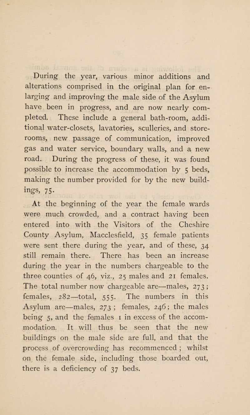 During the year, various minor additions and alterations comprised in the original plan for en¬ larging and improving the male side of the Asylum have been in progress, and are now nearly com¬ pleted. These include a general bath-room, addi¬ tional water-closets, lavatories, sculleries, and store¬ rooms, new passage of communication, improved gas and water service, boundary walls, and a new road. During the progress of these, it was found possible to increase the accommodation by 5 beds, making the number provided for by the new build¬ ings, 75. At the beginning of the year the female wards were much crowded, and a contract having been entered into with the Visitors of the Cheshire County Asylum, Macclesfield, 35 female patients were sent there during the year, and of these, 34 still remain there. There has been an increase during the year in the numbers chargeable to the three counties of 46, viz., 25 males and 21 females. The total number now chargeable are—males, 273 ; females, 282—total, 555. The numbers in this Asylum are—males, 273 ; females, 246; the males being 5, and the females 1 in excess of the accom¬ modation. It will thus be seen that the new buildings on the male side are full, and that the process of overcrowding has recommenced ; whilst on the female side, including those boarded out, there is a deficiency of 37 beds.