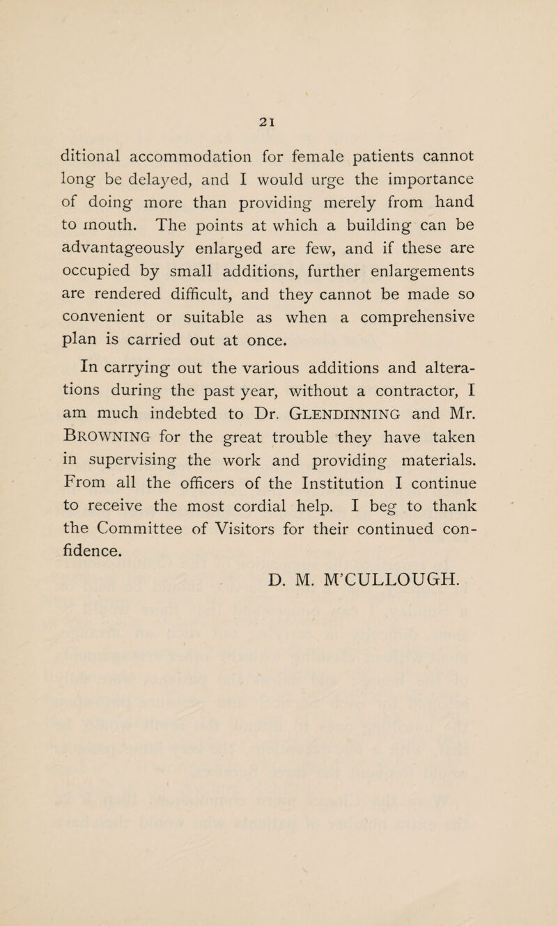 ditional accommodation for female patients cannot long be delayed, and I would urge the importance of doing more than providing merely from hand to mouth. The points at which a building can be advantageously enlarged are few, and if these are occupied by small additions, further enlargements are rendered difficult, and they cannot be made so convenient or suitable as when a comprehensive plan is carried out at once. In carrying out the various additions and altera¬ tions during the past year, without a contractor, I am much indebted to Dr, Glendinning and Mr. Browning for the great trouble they have taken in supervising the work and providing materials. From all the officers of the Institution I continue to receive the most cordial help. I beg to thank the Committee of Visitors for their continued con¬ fidence. D. M. M’CULLOUGH.