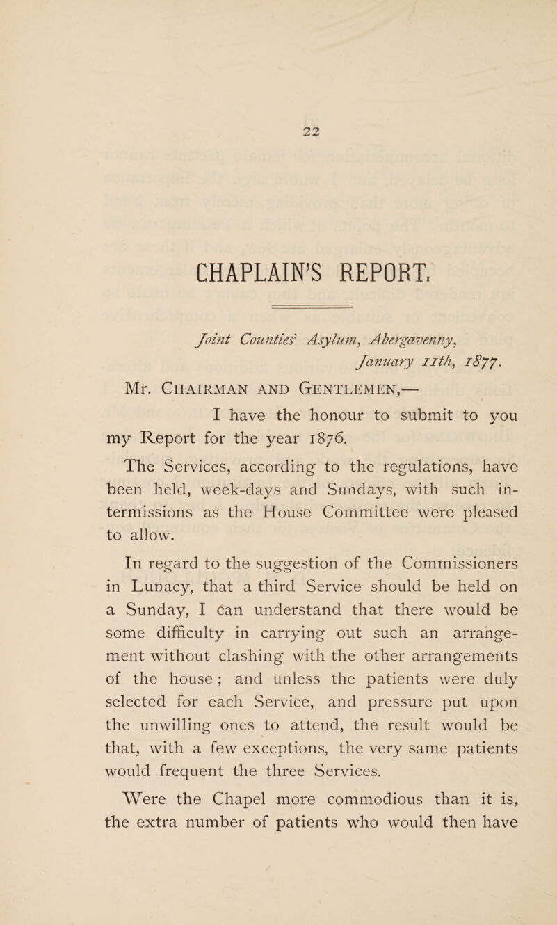 CHAPLAIN’S REPORT, Joint Counties' Asylum, Abergavenny, January nth, i8yy. Mr. Chairman and Gentlemen,— I have the honour to submit to you my Report for the year 1876. The Services, according to the regulations, have been held, week-days and Sundays, with such in¬ termissions as the House Committee were pleased to allow. In regard to the suggestion of the Commissioners in Lunacy, that a third Service should be held on a Sunday, I can understand that there would be some difficulty in carrying out such an arrange¬ ment without clashing with the other arrangements of the house ; and unless the patients were duly selected for each Service, and pressure put upon the unwilling ones to attend, the result would be that, with a few exceptions, the very same patients would frequent the three Services. Were the Chapel more commodious than it is, the extra number of patients who would then have