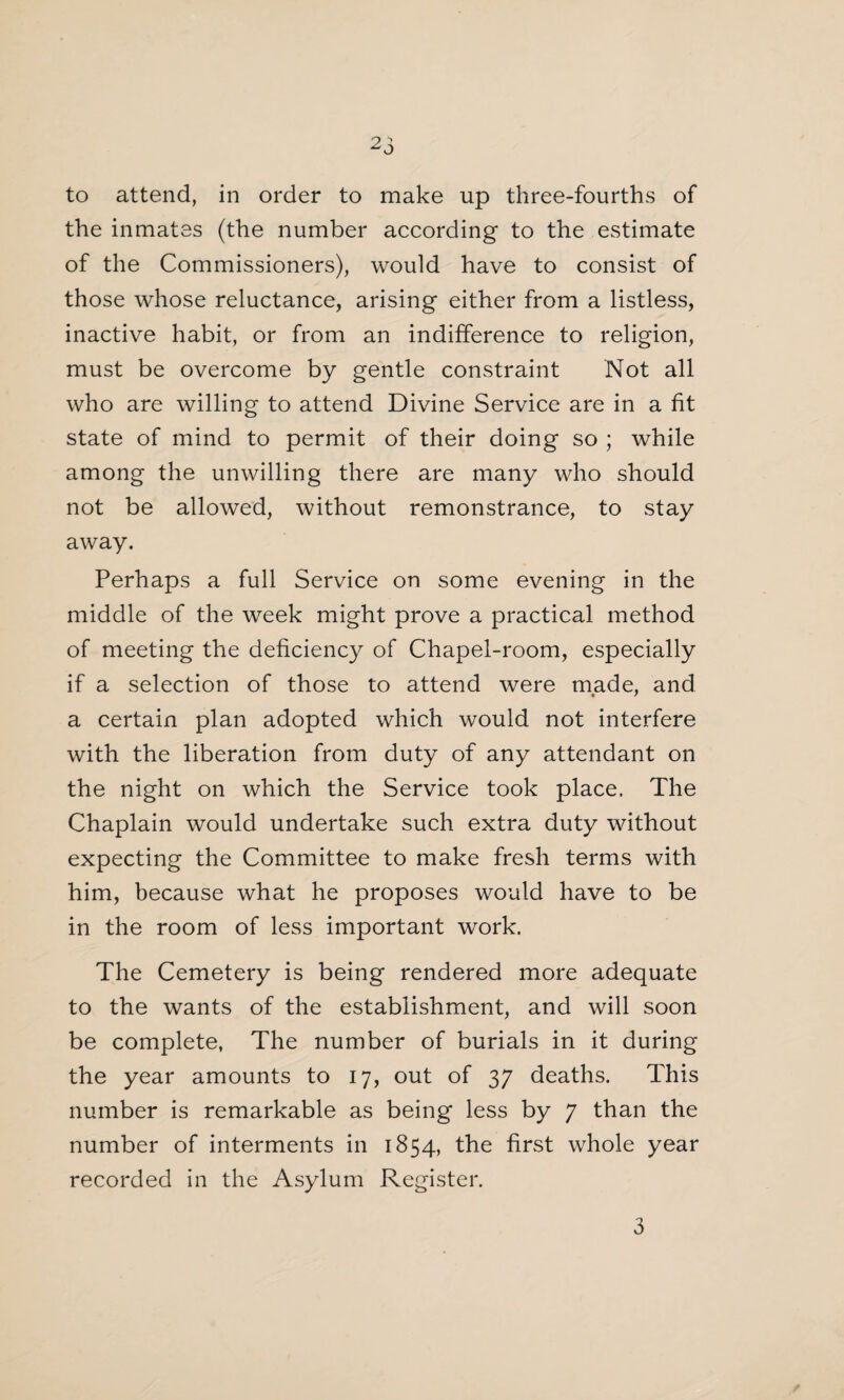 to attend, in order to make up three-fourths of the inmates (the number according to the estimate of the Commissioners), would have to consist of those whose reluctance, arising either from a listless, inactive habit, or from an indifference to religion, must be overcome by gentle constraint Not all who are willing to attend Divine Service are in a fit state of mind to permit of their doing so ; while among the unwilling there are many who should not be allowed, without remonstrance, to stay away. Perhaps a full Service on some evening in the middle of the week might prove a practical method of meeting the deficiency of Chapel-room, especially if a selection of those to attend were made, and a certain plan adopted which would not interfere with the liberation from duty of any attendant on the night on which the Service took place. The Chaplain would undertake such extra duty without expecting the Committee to make fresh terms with him, because what he proposes would have to be in the room of less important work. The Cemetery is being rendered more adequate to the wants of the establishment, and will soon be complete, The number of burials in it during the year amounts to 17, out of 37 deaths. This number is remarkable as being less by 7 than the number of interments in 1854, the first whole year recorded in the Asylum Register. 3