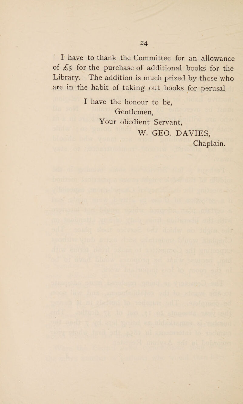 I have to thank the Committee for an allowance of £$ for the purchase of additional books for the Library. The addition is much prized by those who are in the habit of taking out books for perusal I have the honour to be, Gentlemen, Your obedient Servant, W. GEO. DAVIES, Chaplain.