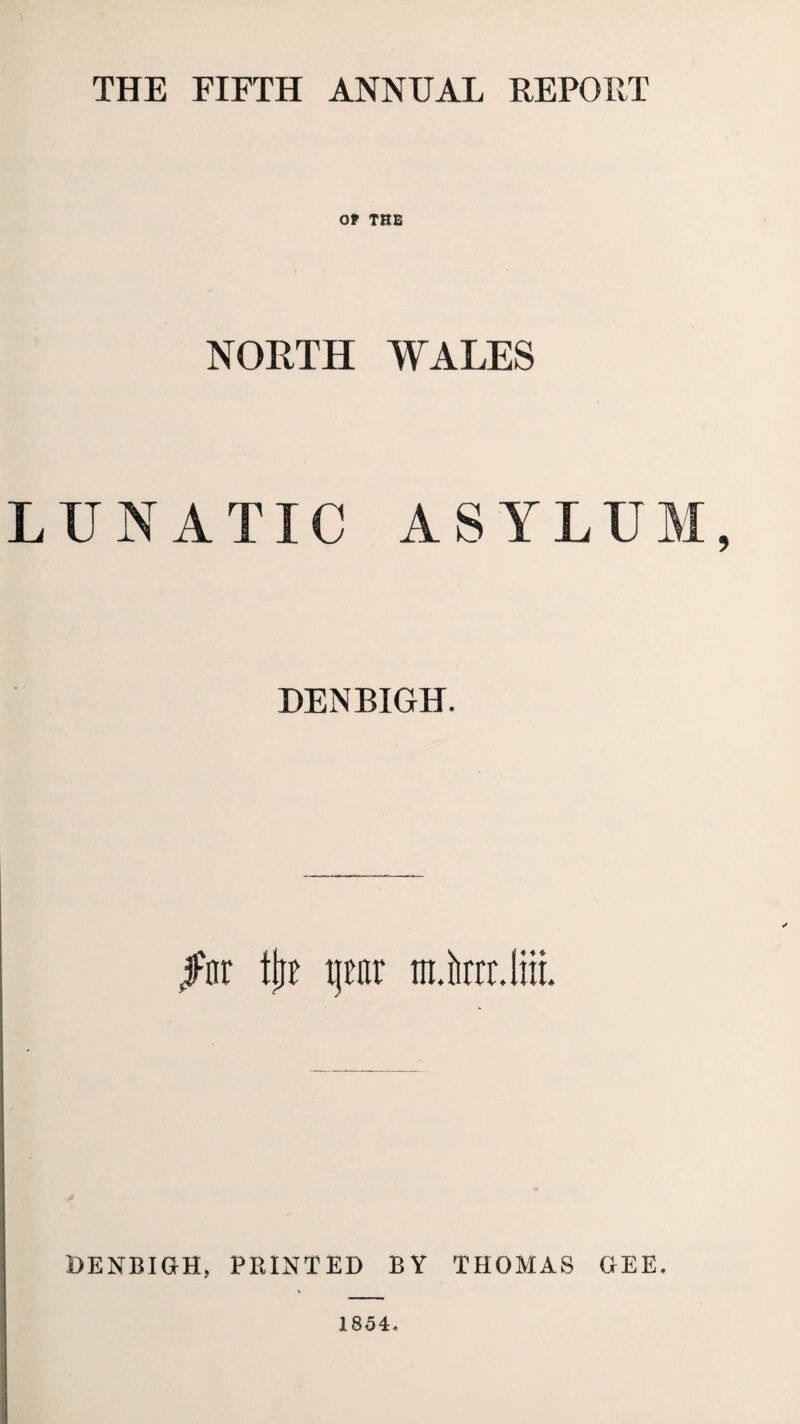 THE FIFTH ANNUAL REPORT OF THE NORTH WALES LUNATIC ASYLUM, DENBIGH. jFnr tjtf pr mini. Ira. DENBIGH, PRINTED BY THOMAS GEE. 1854.