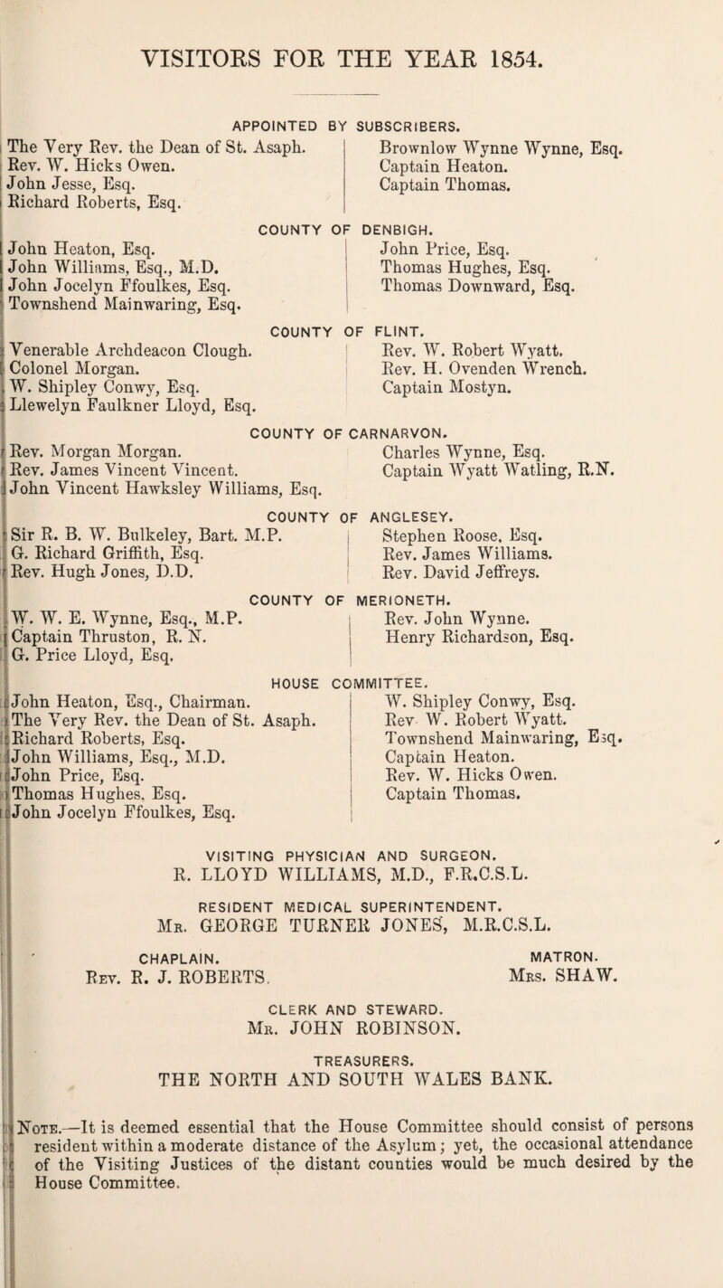 VISITORS FOR THE YEAR 1854. APPOINTED BY SUBSCRIBERS. The Very Rev. the Dean of St. Asaph. Rev. W. Hicks Owen. John Jesse, Esq. i Richard Roberts, Esq. Brownlow Wynne Wynne, Esq. Captain Heaton. Captain Thomas. COUNTY OF DENBIGH. John Price, Esq. Thomas Hughes, Esq. Thomas Downward, Esq. | COUNTY OF FLINT. Rev. W. Robert Wyatt. Rev. H. Ovenden Wrench. Captain Mostyn. John Heaton, Esq. John Williams, Esq., M.D. John Jocelyn Ffoulkes, Esq. Townshend Mainwaring, Esq. Yenerable Archdeacon Clough. Colonel Morgan. W. Shipley Conwy, Esq. Llewelyn Faulkner Lloyd, Esq. COUNTY OF CARNARVON. Rev. Morgan Morgan. Charles Wynne, Esq. Rev. James Vincent Vincent. Captain Wyatt Watling, R.N. John Vincent Hawksley Williams, Esq. COUNTY OF ANGLESEY. Sir R. B. W. Bulkeley, Bart. M.P. j Stephen Roose, Esq. G. Richard Griffith, Esq. Rev. James Williams. Rev. Hugh Jones, D.D. Rev. David Jeffreys. (W. W. E. Wynne, Esq., M.P. Captain Thruston, R. N. G. Price Lloyd, Esq. COUNTY OF MERIONETH. John Heaton, Esq., Chairman. The Very Rev. the Dean of St. Asaph. Richard Roberts, Esq. John Williams, Esq., M.D. John Price, Esq. I Thomas Hughes, Esq. John Jocelyn Ffoulkes, Esq. Rev. John Wynne. Henry Richardson, Esq. HOUSE COMMITTEE. W. Shipley Conwy, Esq. Rev W. Robert Wyatt. Townshend Mainwaring, Esq. Captain Heaton. Rev. W. Hicks Owen. Captain Thomas. VISITING PHYSICIAN AND SURGEON. R. LLOYD WILLIAMS, M.D., F.R.C.S.L. RESIDENT MEDICAL SUPERINTENDENT. Mr. GEORGE TURNER JONES', M.R.C.S.L. CHAPLAIN. Rev. R. J. ROBERTS. MATRON. Mrs. SHAW. CLERK AND STEWARD. Mr. JOHN ROBINSON. TREASURERS. THE NORTH AND SOUTH WALES BANK. Note.—It is deemed essential that the House Committee should consist of persons : resident within a moderate distance of the Asylum; yet, the occasional attendance : | of the Visiting Justices of the distant counties would be much desired by the 1 House Committee.