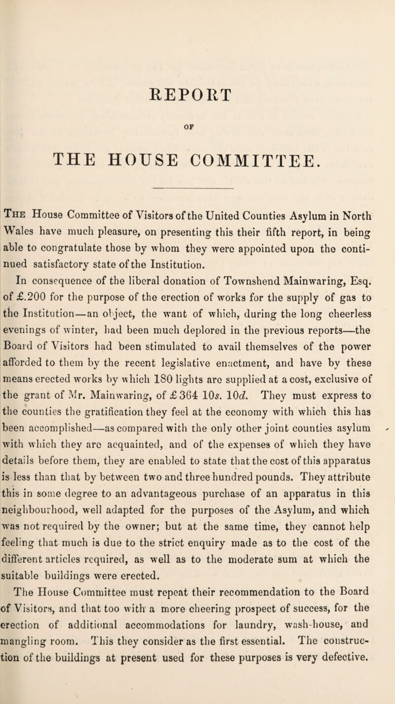 REPORT OF THE HOUSE COMMITTEE. The House Committee of Visitors of the United Counties Asylum in North Wales have much pleasure, on presenting this their fifth report, in being able to congratulate those by whom they were appointed upon the conti¬ nued satisfactory state of the Institution. In consequence of the liberal donation of Townshend Mainwaring, Esq. of £.200 for the purpose of the erection of works for the supply of gas to the Institution—an object, the want of which, during the long cheerless evenings of winter, had been much deplored in the previous reports—the Board of Visitors had been stimulated to avail themselves of the power afforded to them by the recent legislative enactment, and have by these means erected works by which ISO lights are supplied at a cost, exclusive of the grant of Mr. Mainwaring, of £364 10s. 10c?. They must express to the counties the gratification they feel at the economy with which this has been accomplished—as compared with the only other joint counties asylum with which they arc acquainted, and of the expenses of which they have details before them, they are enabled to state that the cost of this apparatus is less than that by between two and three hundred pounds. They attribute this in some degree to an advantageous purchase of an apparatus in this neighbourhood, well adapted for the purposes of the Asylum, and which was not required by the owner; but at the same time, they cannot help feeling that much is due to the strict enquiry made as to the cost of the different articles required, as well as to the moderate sum at which the suitable buildings were erected. The House Committee must repeat their recommendation to the Board of Visitors, and that too with a more cheering prospect of success, for the erection of additional accommodations for laundry, wash-house, and mangling room. This they consider as the first essential. The construc¬ tion of the buildings at present used for these purposes is very defective.