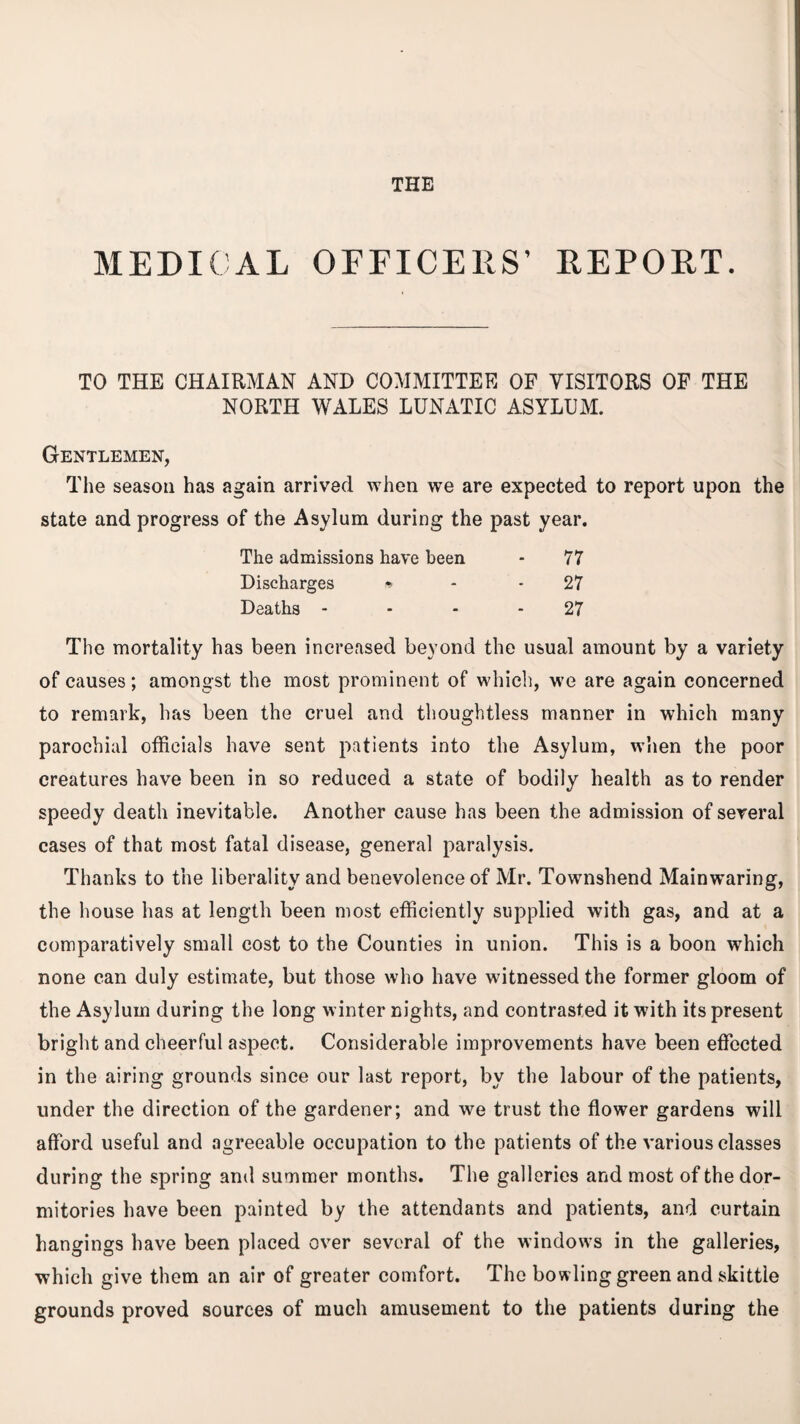 THE MEDICAL OFFICERS’ REPORT. TO THE CHAIRMAN AND COMMITTEE OF VISITORS OF THE NORTH WALES LUNATIC ASYLUM. Gentlemen, The season has again arrived when we are expected to report upon the state and progress of the Asylum during the past year. The admissions have been 77 Discharges * 27 Deaths - 27 The mortality has been increased beyond the usual amount by a variety of causes; amongst the most prominent of which, we are again concerned to remark, has been the cruel and thoughtless manner in which many parochial officials have sent patients into the Asylum, when the poor creatures have been in so reduced a state of bodily health as to render speedy death inevitable. Another cause has been the admission of several cases of that most fatal disease, general paralysis. Thanks to the liberality and benevolence of Mr. Townshend Mainwaring, the house has at length been most efficiently supplied with gas, and at a comparatively small cost to the Counties in union. This is a boon which none can duly estimate, but those who have witnessed the former gloom of the Asylum during the long winter nights, and contrasted it with its present bright and cheerful aspect. Considerable improvements have been effected in the airing grounds since our last report, by the labour of the patients, under the direction of the gardener; and we trust the flower gardens will afford useful and agreeable occupation to the patients of the various classes during the spring and summer months. The galleries and most of the dor¬ mitories have been painted by the attendants and patients, and curtain hangings have been placed over several of the windows in the galleries, which give them an air of greater comfort. The bowling green and skittle grounds proved sources of much amusement to the patients during the