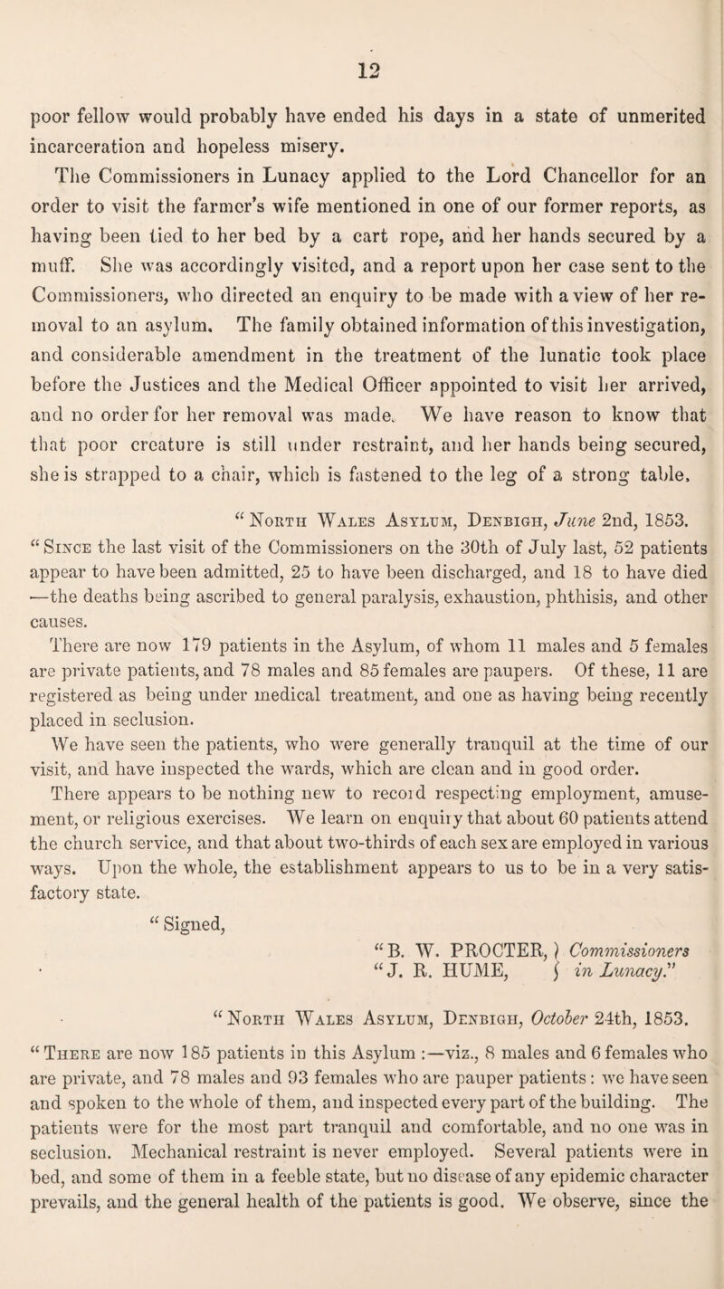 poor fellow would probably have ended his days in a state of unmerited incarceration and hopeless misery. The Commissioners in Lunacy applied to the Lord Chancellor for an order to visit the farmer’s wife mentioned in one of our former reports, as having been tied to her bed by a cart rope, and her hands secured by a muff. She was accordingly visited, and a report upon her case sent to the Commissioners, who directed an enquiry to be made with a view of her re¬ moval to an asylum. The family obtained information of this investigation, and considerable amendment in the treatment of the lunatic took place before the Justices and the Medical Officer appointed to visit her arrived, and no order for her removal was made. We have reason to know that that poor creature is still under restraint, and her hands being secured, she is strapped to a chair, which is fastened to the leg of a strong table. “ North Wales Asylum, Denbigh, June 2nd, 1853. “Since the last visit of the Commissioners on the 30th of July last, 52 patients appear to have been admitted, 25 to have been discharged, and 18 to have died •—the deaths being ascribed to general paralysis, exhaustion, phthisis, and other causes. There are now 179 patients in the Asylum, of whom 11 males and 5 females are private patients, and 78 males and 85 females are paupers. Of these, 11 are registered as being under medical treatment, and one as having being recently placed in seclusion. We have seen the patients, who were generally tranquil at the time of our visit, and have inspected the wards, which are clean and in good order. There appears to be nothing new to recoid respecting employment, amuse¬ ment, or religious exercises. We learn on enquiry that about 60 patients attend the church service, and that about two-thirds of each sex are employed in various ways. Upon the whole, the establishment appears to us to be in a very satis¬ factory state. “ Signed, “B. W. PROCTER,) Commissioners “J. R. HUME, ] in LunacyC “North Wales Asylum, Denbigh, October 24th, 1853. “ There are now 185 patients in this Asylum :—viz., 8 males and 6 females who are private, and 78 males and 93 females who are pauper patients: we have seen and spoken to the whole of them, and inspected every part of the building. The patients were for the most part tranquil and comfortable, and no one was in seclusion. Mechanical restraint is never employed. Several patients were in bed, and some of them in a feeble state, but no disease of any epidemic character prevails, and the general health of the patients is good. We observe, since the