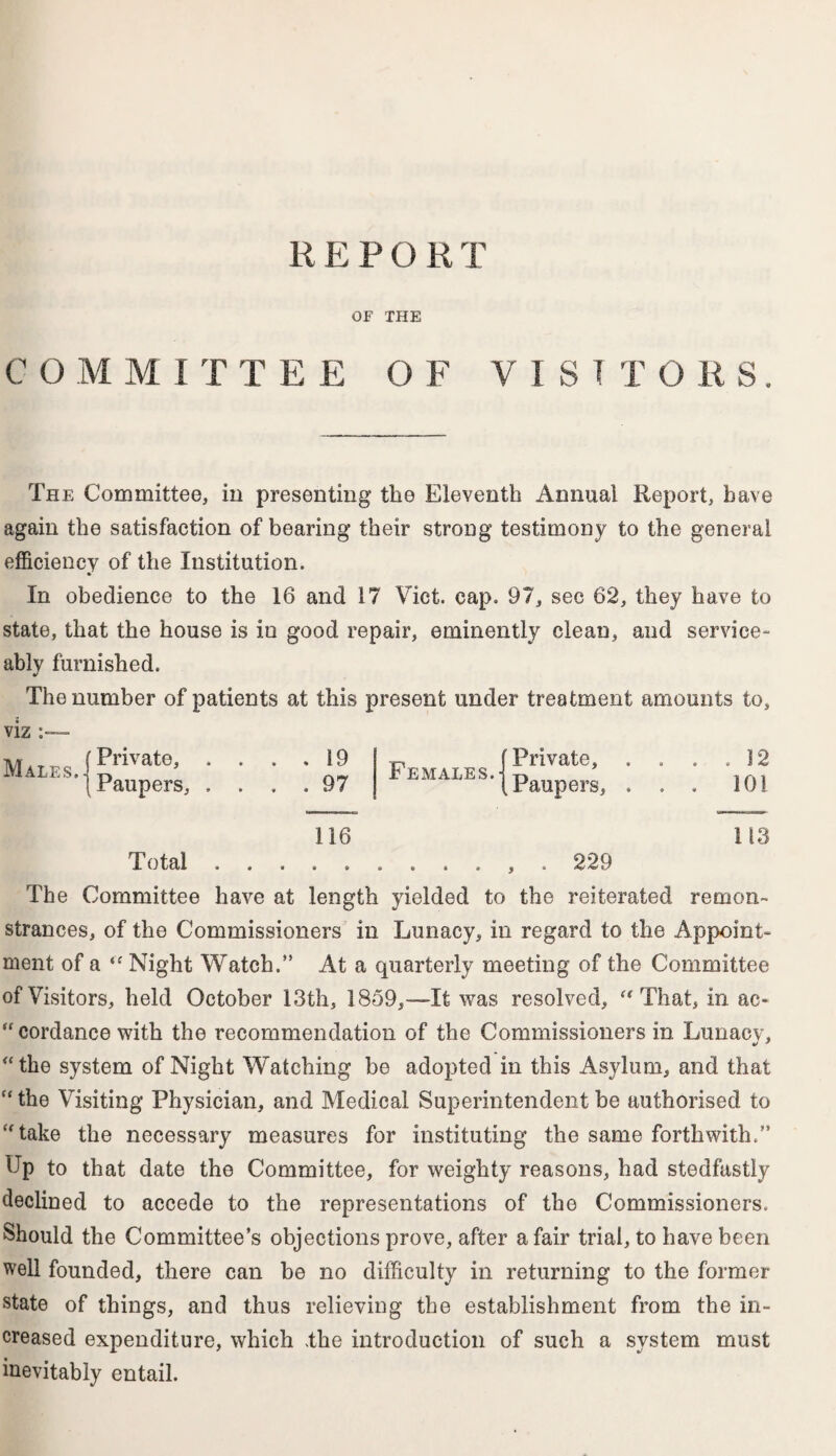 R E P O R T OF THE COMMITTEE OF VIST T O R S. The Committee, in presenting the Eleventh Annual Report, have again the satisfaction of bearing their strong testimony to the general efficiency of the Institution. In obedience to the 16 and 17 Viet. cap. 97, sec 62, they have to state, that the house is in good repair, eminently clean, and service¬ ably furnished. The number of patients at this present under treatment amounts to. viz : Males.. Private, . Paupers, . . 19 . 97 Females.- Private, Paupers, . 12 101 116 113 Total.. 229 The Committee have at length yielded to the reiterated remon¬ strances, of the Commissioners in Lunacy, in regard to the Appoint¬ ment of a “ Night Watch.” At a quarterly meeting of the Committee of Visitors, held October 13th, 1859,—It was resolved, “ That, in ac¬ cordance with the recommendation of the Commissioners in Lunacy,  the system of Night Watching be adopted in this Asylum, and that “ the Visiting Physician, and Medical Superintendent be authorised to “take the necessary measures for instituting the same forthwith.” Up to that date the Committee, for weighty reasons, had stedfastly declined to accede to the representations of the Commissioners. Should the Committee’s objections prove, after a fair trial, to have been well founded, there can be no difficulty in returning to the former state of things, and thus relieving the establishment from the in¬ creased expenditure, which -the introduction of such a system must inevitably entail.