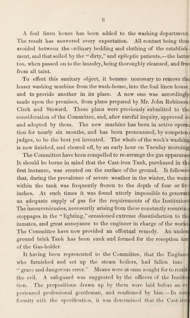 A foul linen house has been added to the washing department. Flie result has answered every expectation. All contact being thus avoided between the ordinary bedding and clothing of the establish¬ ment, and that soiled by the “ dirty,” and epileptic patients,—the latter too, when passed on to the laundry, being thoroughly cleansed, and free from all taint. To effect this sanitary object, it became necessary to remove the lesser washing machine from the wash-house, into the foul linen house and to provide another in its place. A new one was accordingly; made upon the premises, from plans prepared by Mr. John Robinson Clerk and Steward. These plans were previously submitted to the consideration of the Committee, aud, after careful inquiry, approved o > and adopted by them. The new machine has been in active opera tion for nearly six months, and has been pronounced, by eompeten i judges, to be the best yet invented. The whole of the week’s washing] is now finished, and cleared off, by an early hour on Tuesday morning.. The Committee have been compelled to re-arrange the gas apparatus It should be borne in mind that the Cast-iron Tank, purchased in th first instance, was erected on the surface of the ground. It follower that, during the prevalence of severe weather in the winter, the water within the tank was frequently frozen to the depth of four or fiv inches. At such times it was found utterly impossible to generate an adequate supply of gas for the requirements of the InstitutioDi The inconveniencies, necessarily arising from these constantly recurrin i stoppages in the “ lighting,” occasioned extreme dissatisfaction to th; inmates, and great annoyance to the engineer in charge of the works The Committee have now provided an effeqtual remedy. An under ground brick Tank has been sunk and formed for the reception &c* of the Gas-holder. It having been represented to the Committee, that the Engines who furnished and set up the steam boilers, had fallen into “ grave and dangerous error.” Means were at once sought for to rectii the evil. A safeguard was suggested by the officers of the Institu tion. The propositions drawn up by them were laid before an es perieuced professional gentleman, and confirmed by him.— In con formity with the specification, it was determined that the Cast-iro:
