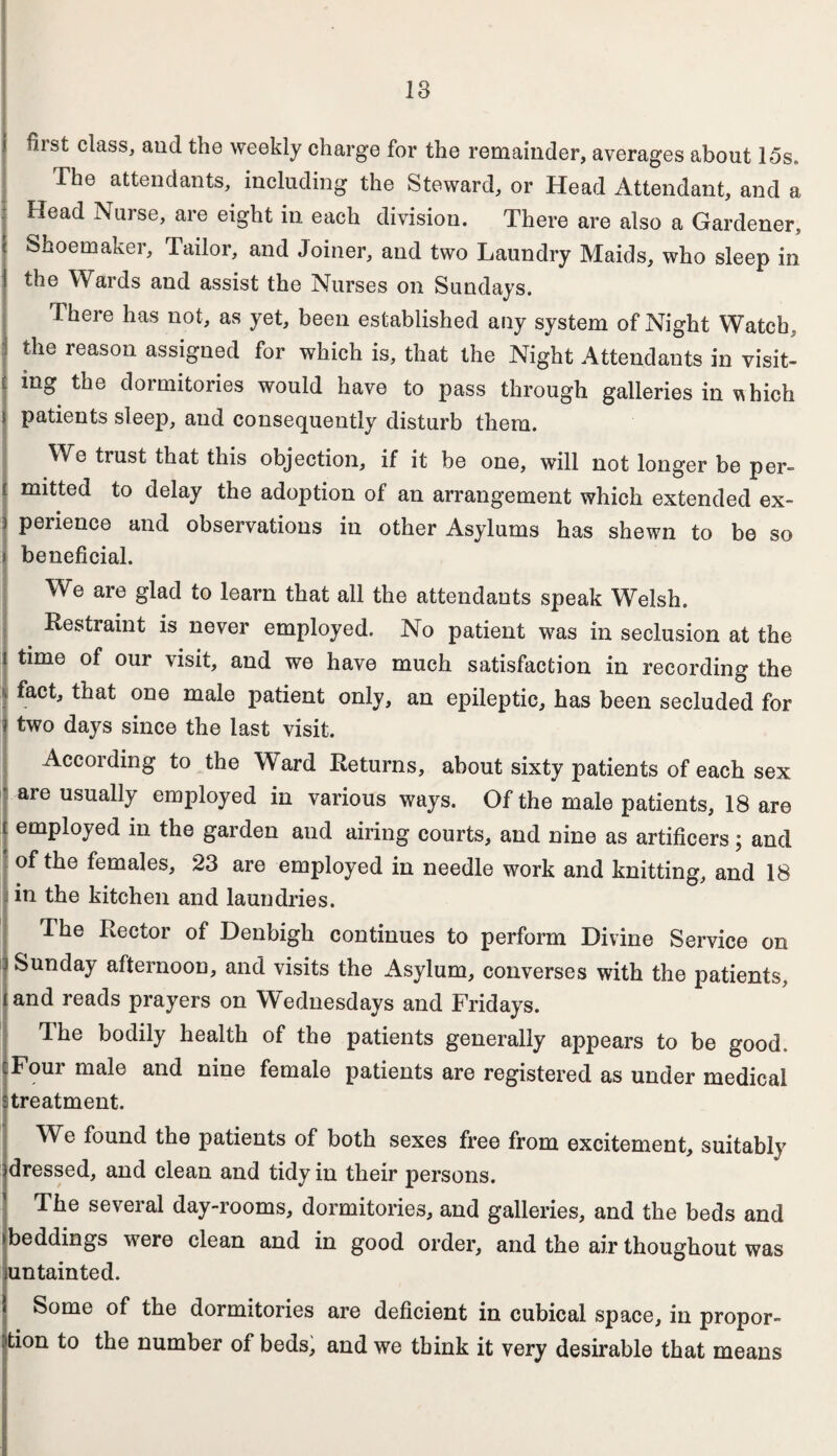 18 first class, aud the weekly charge for the remainder, averages about 15s. The attendants, including the Steward, or Head Attendant, and a Head Nurse, are eight in each division. There are also a Gardener, Shoemaker, Tailor, and Joiner, and two Laundry Maids, who sleep in the Wards and assist the Nurses on Sundays. There has not, as yet, been established any system of Night Watch, the reason assigned for which is, that the Night Attendants in visit¬ ing the dormitories would have to pass through galleries in vhich patients sleep, aud consequently disturb them. We trust that this objection, if it be one, will not longer be per¬ mitted to delay the adoption of an arrangement which extended ex¬ perience and observations in other Asylums has shewn to be so beneficial. We are glad to learn that all the attendants speak Wrelsh. Restraint is never employed. No patient was in seclusion at the time of our visit, and we have much satisfaction in recording the fact, that one male patient only, an epileptic, has been secluded for two days since the last visit. According to the Ward Returns, about sixty patients of each sex are usually employed in various ways. Of the male patients, 18 are employed in the garden and airing courts, and nine as artificers; and of the females, 23 are employed in needle work and knitting, and 18 in the kitchen and laundries. The Rector of Denbigh continues to perform Divine Service on j Sunday afternoon, and visits the Asylum, converses with the patients, i and reads prayers on Wednesdays and Fridays. The bodily health of the patients generally appears to be good. Four male and nine female patients are registered as under medical treatment. We found the patients of both sexes free from excitement, suitably dressed, and clean and tidy in their persons. The several day-rooms, dormitories, and galleries, and the beds and beddings were clean and in good order, and the air thoughout was untainted. Some of the dormitories are deficient in cubical space, in propor¬ tion to the number of beds, and we think it very desirable that means