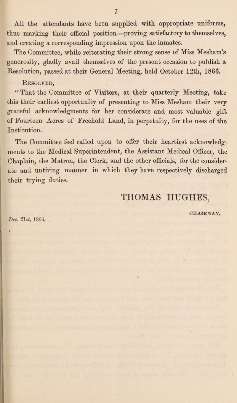 All the attendants have been supplied with appropriate uniforms, thus marking their official position-proving satisfactory to themselves, and creating a corresponding impression upon the inmates. The Committee, while reiterating their strong sense of Miss Meshanfs generosity, gladly avail themselves of the present occasion to publish a Resolution, passed at their General Meeting, held October 12th, 1866. Resolved, “ That the Committee of Visitors, at their quarterly Meeting, take this their earliest opportunity of presenting to Miss Mesham their very grateful acknowledgments for her considerate and most valuable gift of Fourteen Acres of Freehold Land, in perpetuity, for the uses of the Institution. The Committee feel called upon to offer their heartiest acknowledg¬ ments to the Medical Superintendent, the Assistant Medical Officer, the Chaplain, the Matron, the Clerk, and the other officials, for the consider¬ ate and untiring manner in which they have respectively discharged their trying duties. THOMAS HUGHES, Dec. 21 st, 1866. CHAIKMAN.