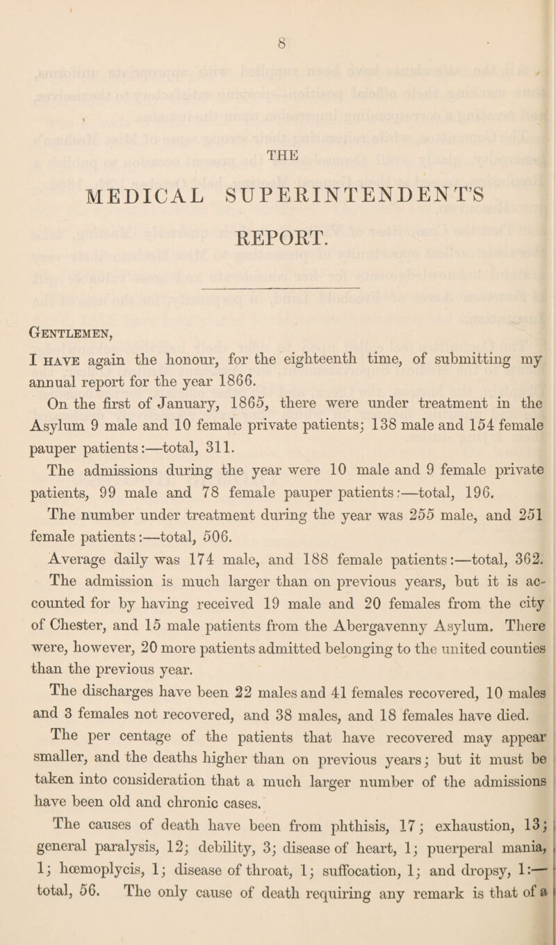 THE MEDICAL SUPERINTENDENT’S REPORT. Gentlemen, I have again the honour, for the eighteenth time, of submitting my annual report for the year 1866. On the first of January, 1865, there were under treatment in the Asylum 9 male and 10 female private patients; 138 male and 154 female pauper patients:—total, 311. The admissions during the year were 10 male and 9 female private patients, 99 male and 78 female pauper patients;—total, 196, The number under treatment during the year was 255 male, and 251 female patients:—total, 506. Average daily was 174 male, and 188 female patients:—total, 362. The admission is much larger than on previous years, but it is ac¬ counted for by having received 19 male and 20 females from the city of Chester, and 15 male patients from the Abergavenny Asylum. There were, however, 20 more patients admitted belonging to the united counties than the previous year. The discharges have been 22 males and 41 females recovered, 10 males and 3 females not recovered, and 38 males, and 18 females have died. The per centage of the patients that have recovered may appear smaller, and the deaths higher than on previous years; but it must be taken into consideration that a much larger number of the admissions have been old and chronic cases. The causes of death have been from phthisis, 17; exhaustion, 13; general paralysis, 12; debility, 3; disease of heart, 1; puerperal mania, , 1; hcemoplycis, 1; disease of throat, 1; suffocation, 1; and dropsy, 1:— ’ total, 56. The only cause of death requiring any remark is that ol a •