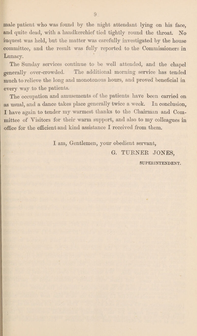 male patient who was found by the night attendant lying on his face, and quite dead, with a handkerchief tied tightly round the throat. No iuquest was held, but the matter was carefully investigated by the house committee, and the result was fully reported to the Commissioners in Lunacy. The Sunday services continue to be well attended, and the chapel generally over-crowded. The additional morning service has tended much to relieve the long and monotonous hours, and proved beneficial in every way to the patients. The occupation and amusements of the patients have been carried on as usual, and a dance takes place generally twice a week. In conclusion, I have again to tender my warmest thanks to the Chairman and Com¬ mittee of Visitors for their warm support, and also to my colleagues in office for the efficient and kind assistance I received from them. I am, Gentlemen, your obedient servant, G. TURNER JONES, SUPERINTENDENT.