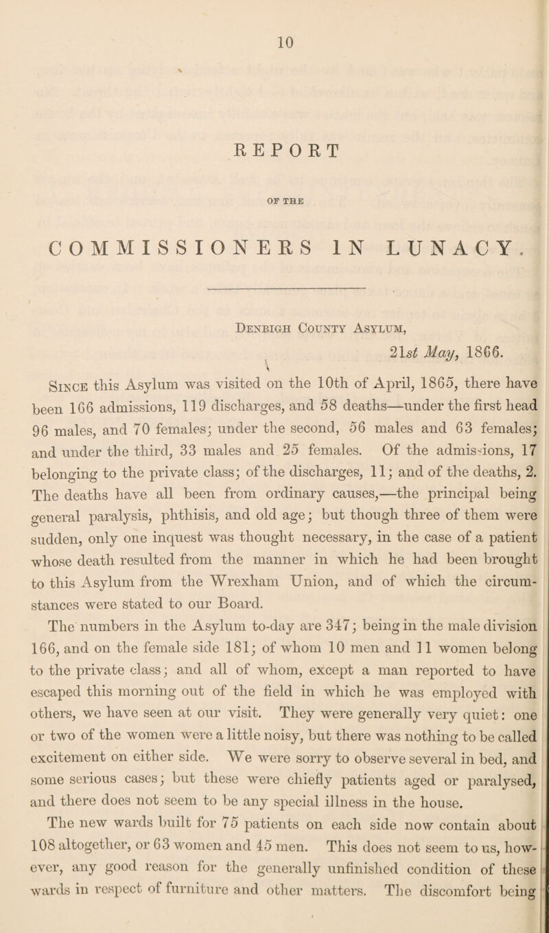 \ REPORT OF THE COMMISSIONERS IN LUNACY. Denbigh County Asylum, 21 st May, 1866. Since this Asylum was visited on the 10th of April, 1865, there have been 166 admissions, 119 discharges, and 58 deaths—under the first head 96 males, and 70 females; under the second, 56 males and 63 females; and under the third, 33 males and 25 females. Of the admissions, 17 belonging to the private class; of the discharges, 11; and of the deaths, 2. The deaths have all been from ordinary causes,—the principal being general paralysis, phthisis, and old age; but though three of them were sudden, only one inquest was thought necessary, in the case of a patient whose death resulted from the manner in which he had been brought to this Asylum from the Wrexham Union, and of which the circum¬ stances were stated to our Board. The numbers in the Asylum to-day are 347; being in the male division 166, and on the female side 181; of whom 10 men and 11 women belong to the private class; and all of whom, except a man reported to have escaped this morning out of the field in which he was employed with others, we have seen at our visit. They were generally very quiet: one or two of the women were a little noisy, but there was nothing to be called excitement on either side. We were sorry to observe several in bed, and some serious cases; but these were chiefly patients aged or paralysed, and there does not seem to be any special illness in the house. The new wards built for 75 patients on each side now contain about 108 altogether, or 63 women and 45 men. This does not seem to us, how¬ ever, any good reason for the generally unfinished condition of these wards in respect of furniture and other matters. The discomfort being