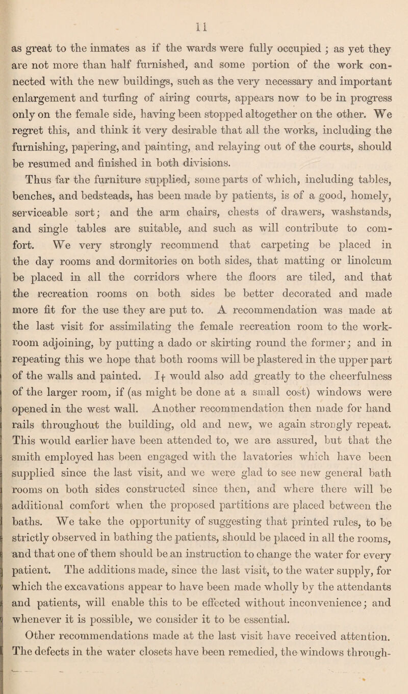 as great to the inmates as if the wards were fully occupied ; as yet they are not more than half furnished, and some portion of the work con¬ nected with the new buildings, such as the very necessary and important enlargement and turfing of airing courts, appears now to be in progress only on the female side, having been stopped altogether on the other. We regret this, and think it very desirable that all the works, including the furnishing, papering, and painting, and relaying out of the courts, should be resumed and finished in both divisions. Thus far the furniture supplied, some parts of which, including tables, benches, and bedsteads, has been made by patients, is of a good, homely, serviceable sort; and the arm chairs, chests of drawers, washstands, and single tables are suitable, and such as will contribute to com- fort. We very strongly recommend that carpeting be placed in the day rooms and dormitories on both sides, that matting or linoleum be placed in all the corridors where the floors are tiled, and that the recreation rooms on both sides be better decorated and made more fit for the use they are put to. A recommendation was made at the last visit for assimilating the female recreation room to the work¬ room adjoining, by putting a dado or skirting round the former; and in repeating this we hope that both rooms will be plastered in the upper part of the walls and painted. If would also add greatly to the cheerfulness of the larger room, if (as might be done at a small cost) windows were opened in the west wall. Another recommendation then made for hand rails throughout the building, old and new, we again strongly repeat. This would earlier have been attended to, we are assured, but that the smith employed has been engaged with the lavatories which have been supplied since the last visit, and we were glad to see new general bath rooms on both sides constructed since then, and where there will be additional comfort when the proposed partitions are placed between the baths. We take the opportunity of suggesting that printed rules, to be strictly observed in bathing the patients, should be placed in all the rooms, and that one of them should be an instruction to change the water for every patient. The additions made, since the last visit, to the water supply, for which the excavations appear to have been made wholly by the attendants and patients, will enable this to be effected without inconvenience; and whenever it is possible, we consider it to be essential. Other recommendations made at the last visit have received attention. The defects in the water closets have been remedied, the windows through-