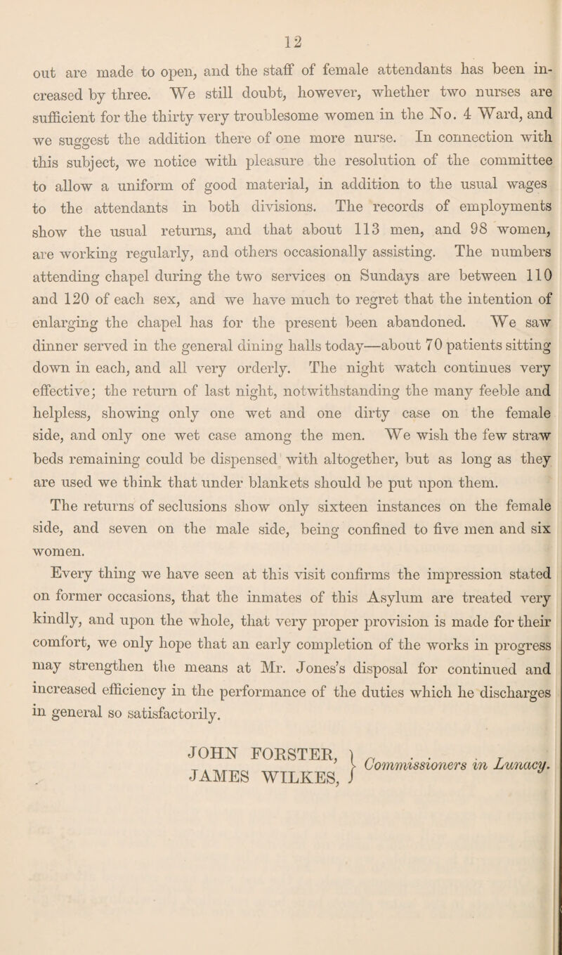 out are made to open, and the staff of female attendants has been in¬ creased by three. We still doubt, however, whether two nurses are sufficient for the thirty very troublesome women in the No. 4 Ward, and we surest the addition there of one more nurse. In connection with ou this subject, we notice with pleasure the resolution of the committee to allow a uniform of good material, in addition to the usual wages to the attendants in both divisions. The records of employments show the usual returns, and that about 113 men, and 98 women, are working regularly, and others occasionally assisting. The numbers attending chapel during the two services on Sundays are between 110 and 120 of each sex, and we have much to regret that the intention of enlarging the chapel has for the present been abandoned. We saw dinner served in the general dining halls today—about 70 patients sitting down in each, and all very orderly. The night watch continues very effective; the return of last night, notwithstanding the many feeble and helpless, showing only one wet and one dirty case on the female side, and only one wet case among the men. We wish the few straw beds remaining could be dispensed with altogether, but as long as they are used we think that under blankets should be put upon them. The returns of seclusions show only sixteen instances on the female side, and seven on the male side, being confined to five men and six women. Every thing we have seen at this visit confirms the impression stated on former occasions, that the inmates of this Asylum are treated very kindly, and upon the whole, that very proper provision is made for their comfort, we only hope that an early completion of the works in progress may strengthen the means at Mr. Jones’s disposal for continued and increased efficiency in the performance of the duties which he discharges in general so satisfactorily. JOHN FORSTER, ) n . . . . > Commissioners m Lunacy, JAMES WILKES, /