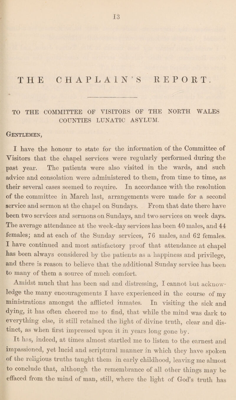 THE CHAPLAIN’S REPORT. TO THE COMMITTEE OF VISITORS OF THE NORTH WALES COUNTIES LUNATIC ASYLUM. Gentlemen, I have the honour to state for the information of the Committee of Visitors that the chapel services were regularly performed during the past year. The patients were also visited in the wards, and such advice and consolation were administered to them, from time to time, as their several cases seemed to require. In accordance with the resolution of the committee in March last, arrangements were made for a second service and sermon at the chapel on Sundays. From that date there have been two services and sermons on Sundays, and two services on week days. The average attendance at the week-day services has been 40 males, and 44 females; and at each of the Sunday services, 76 males, and 62 females. I have continued and most satisfactory proof that attendance at chapel has been always considered by the patients as a happiness and privilege, and there is reason to believe that the additional Sunday service has been to many of them a source of much comfort. Amidst much that has been sad and distressing, I cannot but acknow¬ ledge the many encouragements I have experienced in the course of my ministrations amongst the afflicted inmates. In visiting the sick and ^ kas often cheered me to find, that while the mind was dark to everything else, it still retained the light of divine truth, clear and dis¬ tinct, as when first impressed upon it in years long gone by. It has, indeed, at times almost startled me to listen to the earnest and impassioned, yet lucid and scriptural manner in which they have spoken of the religious truths taught them in early childhood, leaving me almost to conclude that, although the remembrance of all other things may be effaced from the mind of man, still, where the light of God’s truth has