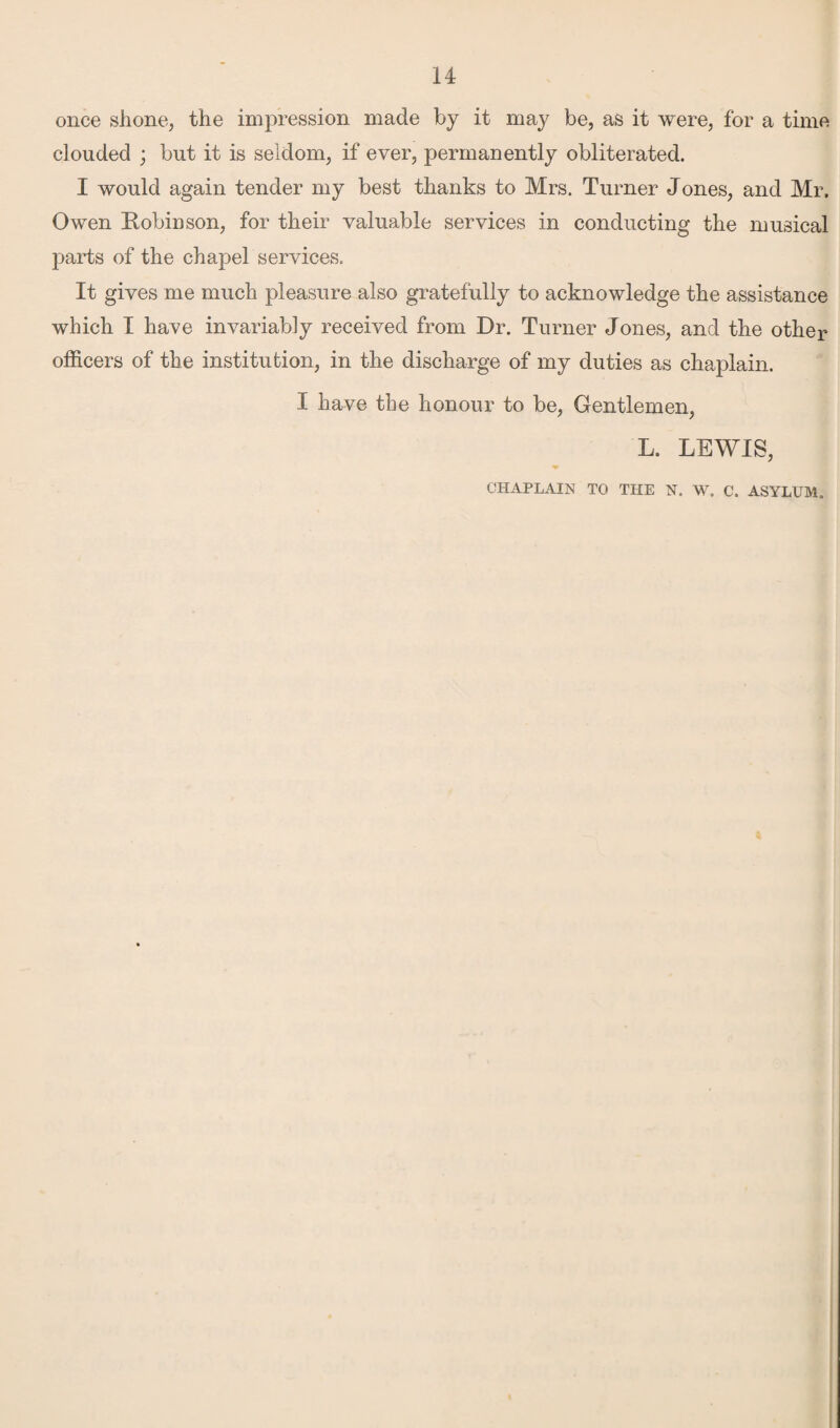 once shone, the impression made by it may be, as it were, for a time clouded ; but it is seldom, if ever, permanently obliterated. I would again tender my best thanks to Mrs. Turner Jones, and Mr. Owen Robinson, for their valuable services in conducting the musical parts of the chapel services. It gives me much pleasure also gratefully to acknowledge the assistance which I have invariably received from Dr. Turner Jones, and the other officers of the institution, in the discharge of my duties as chaplain. I have the honour to be, Gentlemen, L. LEWIS, CHAPLAIN TO THE N. W. C. ASYLUM.