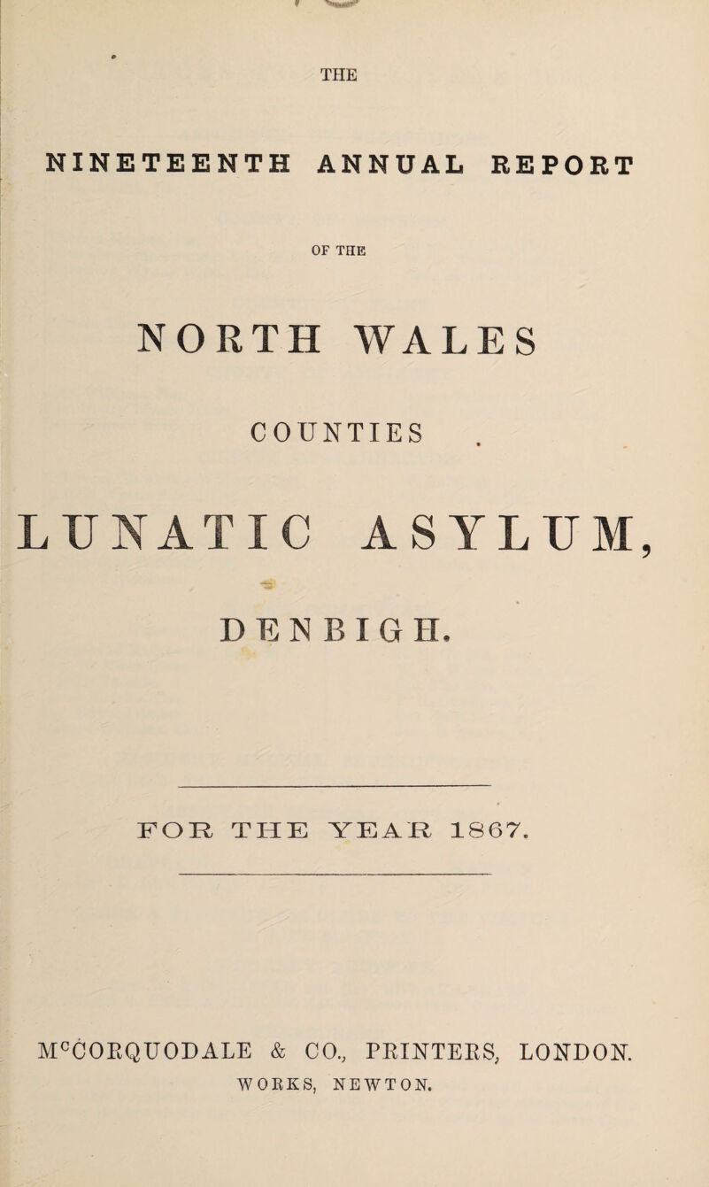 w TPIE NINETEENTH ANNUAL REPORT OF THE NORTH WALES COUNTIES LUNATIC ASYLUM, DENBIGH. FOR THE YEAR 1867. McCOEQUODALE & CO., PRINTERS, LONDON. WORKS, NEWTON.