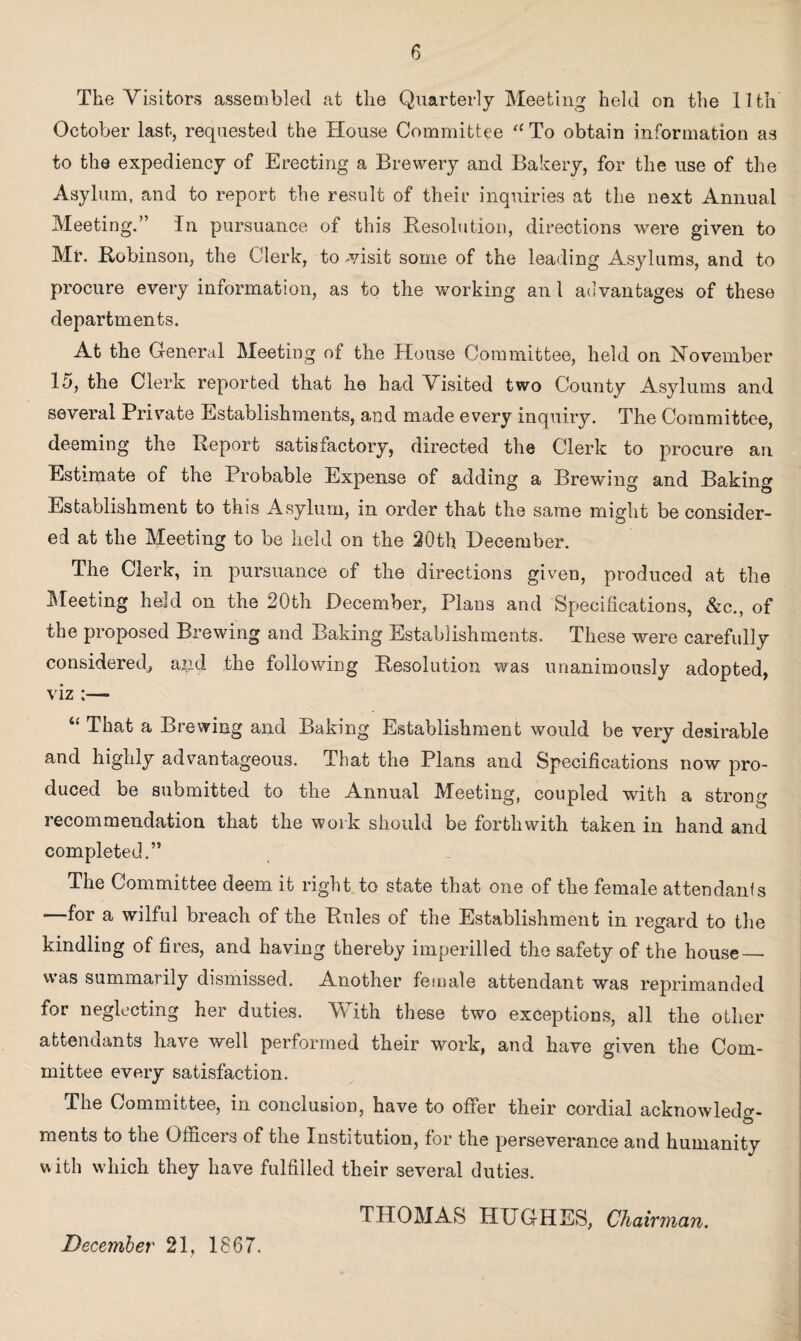 The Visitors assembled at the Quarterly Meeting held on the 11th October last, requested the House Committee fC To obtain information as to the expediency of Erecting a Brewery and Bakery, for the use of the Asylum, and to report the result of their inquiries at the next Annual Meeting.” In pursuance of this Resolution, directions were given to Mr. Robinson, the Clerk, to -visit some of the leading Asylums, and to procure every information, as to the working an 1 advantages of these departments. At the General Meeting of the House Committee, held on November 15, the Clerk reported that he had Visited two County Asylums and several Private Establishments, and made every inquiry. The Committee, deeming the Report satisfactory, directed the Clerk to procure an Estimate of the Probable Expense of adding a Brewing and Baking Establishment to this Asylum, in order that the same might be consider¬ ed at the Meeting to be held on the 20th December. The Clerk, in pursuance of the directions given, produced at the Meeting held on the 20th December, Plans and Specifications, &c., of the proposed Brewing and Baking Establishments. These were carefully considered, aj.M the following Resolution was unanimously adopted, viz :— That a Brewing and Baking Establishment would be very desirable and highly advantageous. That the Plans and Specifications now pro¬ duced be submitted to the Annual Meeting, coupled with a strong iecommendation that the work should be forthwith taken in hand and completed.” The Committee deem it right to state that one of the female attendants —for a wilful breach of the Rules of the Establishment in regard to the kindling of fires, and having thereby imperilled the safety of the house_ was summarily dismissed. Another female attendant was reprimanded for neglecting her duties. With these two exceptions, all the other attendants have well performed their work, and have given the Com¬ mittee every satisfaction. The Committee, in conclusion, have to offer their cordial acknowledg¬ ments to the Officers of the Institution, for the perseverance and humanity with which they have fulfilled their several duties. THOMAS HUGHES, Chairman. December 21, 1867.