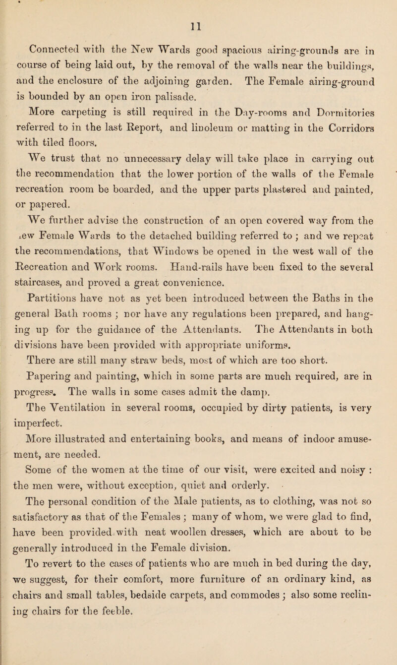 Connected 'with the New Wards good spacious airing-grounds are in course of being laid out, by the removal of the walls near the buildings, and the enclosure of the adjoining garden. The Female airing-ground is bounded by an open iron palisade. More carpeting is still required in the Day-rooms and Dormitories referred to in the last Report, and linoleum or matting in the Corridors with tiled floors. We trust that no unnecessary delay will take place in carrying out the recommendation that the lower portion of the walls of the Female recreation room be boarded, and the upper parts plastered and painted, or papered. We further advise the construction of an open covered way from the mw Female Wards to the detached building referred to ; and we repeat the recommendations, that Windows be opened in the west wall of the Recreation and Work rooms. Hand-rails have been fixed to the several staircases, and proved a great convenience. Partitions have not as yet been introduced between the Baths in the general Bath rooms ; nor have any regulations been prepared, and hang¬ ing up for the guidance of the Attendants. The Attendants in both divisions have been provided with appropriate uniforms. There are still many straw beds, most of which are too short. Papering and painting, which in some parts are much required, are in progress. The walls in some cases admit the damp. The Ventilation in several rooms, occupied by dirty patients, is very imperfect. More illustrated and entertaining books, and means of indoor amuse¬ ment, are needed. Some of the women at the time of our visit, were excited and noisy : the men were, without exception, quiet and orderly. The personal condition of the Male patients, as to clothing, was not so satisfactory as that of the Females ; many of whom, we were glad to find, have been provided with neat woollen dresses, which are about to be generally introduced in the Female division. To revert to the cases of patients who are much in bed during the day, we suggest, for their comfort, more furniture of an ordinary kind, as chairs and small tables, bedside carpets, and commodes; also some reclin¬ ing chairs for the feeble.