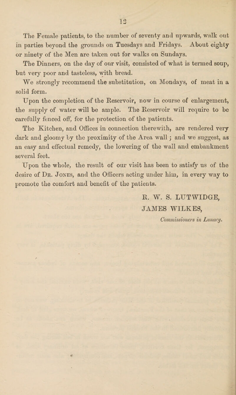 The Female patients, to the number of seventy and upwards, walk out in parties beyond the grounds on Tuesdays and Fridays. About eighty or ninety of the Men are taken out for walks on Sundays. The Dinners, on the day of our visit, consisted of what is termed soup, but very poor and tasteless, with bread. We strongly recommend the substitution, on Mondays, of meat in a solid form. Upon the completion of the Reservoir, now in course of enlargement, the supply of water will be ample. The Reservoir will require to be carefully fenced off, for the protection of the patients. The Kitchen, and Offices in connection therewith, are rendered very dark and gloomy by the proximity of the Area wall; and we suggest, as an easy and effectual remedy, the lowering of the wail and embankment several feet. Upon the whole, the result of our visit has been to satisfy us of the desire of Dn. Jones, and the Officers acting under him, in every way to promote the comfort and benefit of the patients. R. W. S. LUTWIDGE, JAMES WILKES, Commissioners in Lunacy.