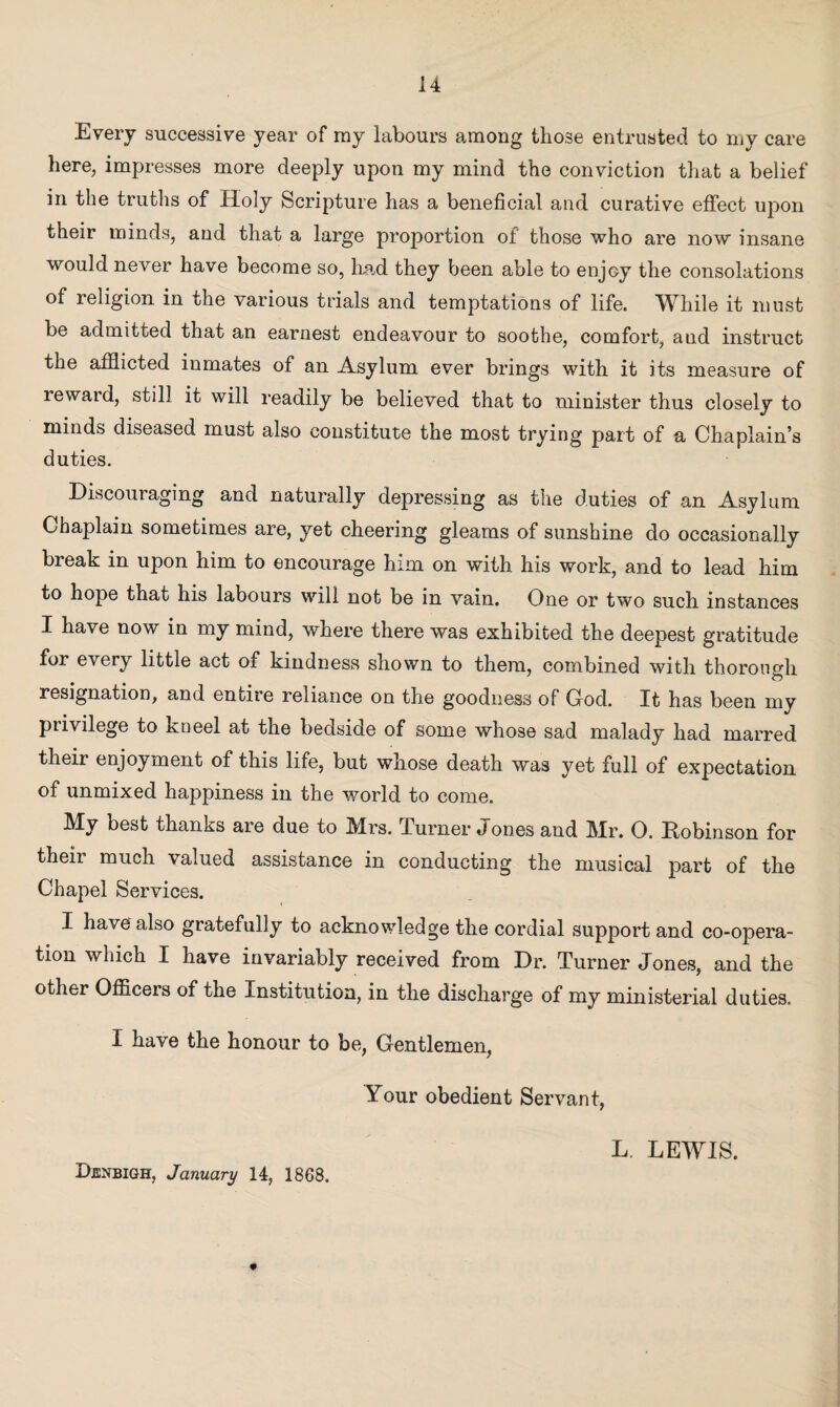 !4 Every successive year of my labours among those entrusted to my care here, impresses more deeply upon my mind the conviction that a belief in the truths of Holy Scripture has a beneficial and curative effect upon their minds, and that a large proportion of those who are now insane would never have become so, had they been able to enjoy the consolations of religion in the various trials and temptations of life. While it must be admitted that an earnest endeavour to soothe, comfort, and instruct the afflicted inmates of an Asylum ever brings with it its measure of reward, still it will readily be believed that to minister thus closely to minds diseased must also constitute the most trying part of a Chaplain’s duties. Discouraging and naturally depressing as the duties of an Asylum Chaplain sometimes are, yet cheering gleams of sunshine do occasionally break in upon him to encourage him on with his work, and to lead him to hope that his labours will not be in vain. One or two such instances I have now in my mind, where there was exhibited the deepest gratitude for every little act of kindness shown to them, combined with thorough resignation, and entire reliance on the goodness of God. It has been my privilege to kneel at the bedside of some whose sad malady had marred their enjoyment of this life, but whose death was yet full of expectation of unmixed happiness in the world to come. My best thanks are due to Mrs. Turner Jones and Mr. O. Kobinson for their much valued assistance in conducting the musical part of the Chapel Services. I have also gratefully to acknowledge the cordial support and co-opera¬ tion which I have invariably received from Dr. Turner Jones, and the other Officers of the Institution, in the discharge of my ministerial duties. I have the honour to be, Gentlemen, Your obedient Servant, L. LEWIS.