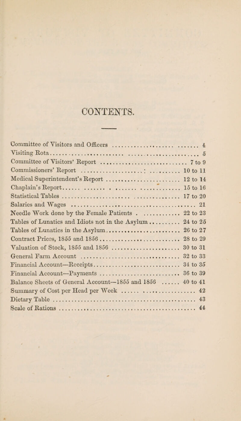 CONTENTS. Committee of Visitors and Officers .. 4 Visiting Kota. 5 Committee of Visitors’ Report . 7 to 9 Commissioners’ Report .. ; . 10 to 11 Medical Superintendent’s Report.. 12 to 14 Chaplain’s Report. 15 to 16 Statistical Tables. .. 17 to 20 Salaries and Wages . 21 Needle Work done by the Female Patients.22 to 23 Tables of Lunatics and Idiots not in the Asylum. 24 to 25 Tables of Lunatics in the Asylum. 26 to 2 7 Contract Prices, 1855 and 1856 . 28 to 29 Valuation of Stock, 1855 and 1856 . 30 to 31 General Farm Account . 32 to 33 Financial Account—Receipts. 34 to 35 Financial Account—Payments. 36 to 39 Balance Sheets of General Account—1855 and 1856 . 40 to 41 Summary of Cost per Head per Week... 42 Dietary Table. 43 Scale of Rations. 44