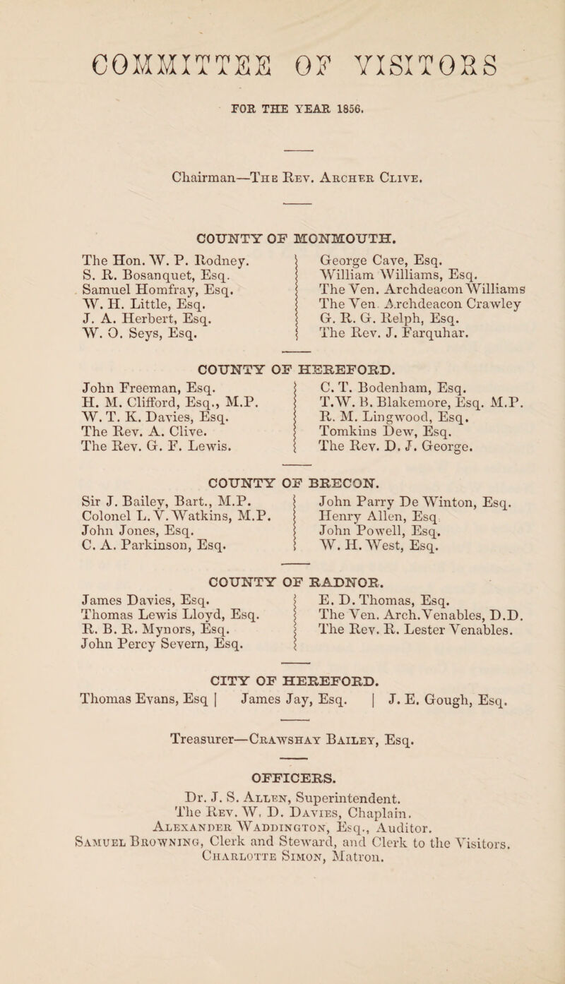 COMMITTEE OE VISITORS rOR THE YEAR 1856. Chairman—The Rev. Archer Clive. COUNTY OF MONMOUTH. The Hon. W. P. Rodney. S. R. Bosanquet, Esq. Samuel Homfray, Esq. W. H. Little, Esq. J. A. Herbert, Esq. W. O. Seys, Esq. George Cave, Esq. William Williams, Esq. The Ven. Archdeacon Williams The Yen Archdeacon Crawley G. R. G. Relph, Esq. The Rev. J. Earquhar. COUNTY OF HEREFORD. John Ereeman, Esq. j C. T. Bodenham, Esq. H. M. Clifford, Esq., M.P. T.W. B. Blakemore, Esq. M.P. W. T. K. Davies, Esq. R. M. Lingwood, Esq. The Rev. A. Clive. Tomkins Dew, Esq. The Rev. G. F. Lewis. ( The Rev. D. J. George. COUNTY OF BRECON. Sir J. Bailey, Bart., M.P. j John Parry De Winton, Esq. Colonel L.Y. Watkins, M.P. Henry Allen, Esq John Jones, Esq. j John Powell, Esq. C. A. Parkinson, Esq. \ W. H. West, Esq. COUNTY OF RADNOR. James Davies, Esq. j E. D. Thomas, Esq. Thomas Lewis Lloyd, Esq. | The Yen. Arch.Yenables, D.D. R. B. R. Mynors, Esq. j The Rev. R. Lester Yenables. John Percy Severn, Esq. { CITY OF HEREFORD. Thomas Evans, Esq ] James Jay, Esq. | J. E. Gough, Esq. Treasurer—Crawshay Bailey, Esq. OFFICERS. Dr. J. S. Allen, Superintendent. The Rev. W. D. Davies, Chaplain. Alexander WAddington, Esq., Auditor. Samuel Browning, Clerk and Steward, and Clerk to the Yisitors. Charlotte Simon, Matron.