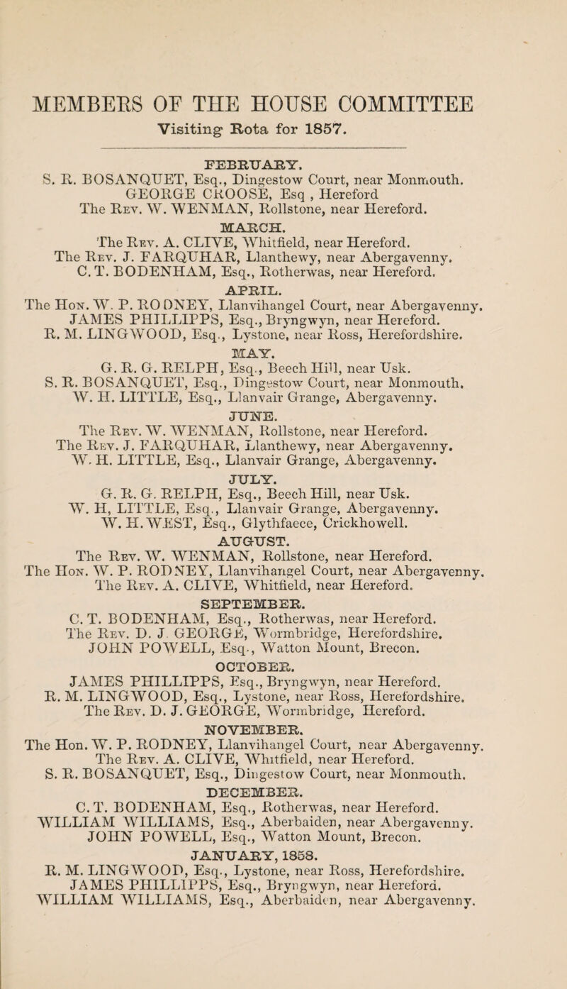 MEMBERS OF THE HOUSE COMMITTEE Visiting Rota for 1857. FEBRUARY, S. R. BOSANQUET, Esq., Dingestow Court, near Monmouth. GEORGE CROOSE, Esq , Hereford The Rev. W. WEN MAN, Rollstone, near Hereford. MARCH The Rev. A. CLIVE, Whitfield, near Hereford. The Rev. J. EARQUHAR, Llanthewy, near Abergavenny. C. T. BODENHAM, Esq., Rotherwas, near Hereford. APRIL. The Hon. W. P. RO DNEY, Llanvihangel Court, near Abergavenny. JAMES PHILLIPPS, Esq., Bryngwyn, near Hereford. R. M. LINGWOOD, Esq., Lystone, near Ross, Herefordshire. ISAY. G. R. G. RELPH, Esq., Beech Hill, near TJsk. S. R. BOSANQUET, Esq., Dingestow Court, near Monmouth. W. H. LITTLE, Esq., Llanvair Grange, Abergavenny. JUNE. The Rev. W. WENMAN, Rollstone, near Hereford. The Rev. J. FARQUHAR, Llanthewy, near Abergavenny. W. H. LITTLE, Esq., Llanvair Grange, Abergavenny. JULY. G. R. G. RELPH, Esq., Beech Hill, near Usk. W. H, LITTLE, Esq., Llanvair Grange, Abergavenny. W. H.WEST, Esq., Glythfaece, Crickhowell. AUGUST. The Rev. W. WENMAN, Rollstone, near Hereford. The Hon. W. P. RODNEY, Llanvihangel Court, near Abergavenny. The Rev. A. CLIVE, Whitfield, near Hereford. SEPTEMBER. C. T. BODENHAM, Esq., Rotherwas, near Hereford. The Rev. D. J. GEORGE, Wormbridge, Herefordshire. JOHN POWELL, Esq., Watton Mount, Brecon. OCTOBER. JAMES PHILLIPPS, Esq., Bryngwyn, near Hereford. R. M. LINGWOOD, Esq., Lystone, near lioss, Herefordshire. The Rev. D. J. GEORGE, Wormbridge, Hereford. NOVEMBER. The Hon. W. P. RODNEY, Llanvihangel Court, near Abergavenny. The Rev. A. CLIVE, Whitfield, near Hereford. S. R. BOSANQUET, Esq., Dingestow Court, near Monmouth. DECEMBER. C.T. BODENHAM, Esq., Rotherwas, near Hereford. WILLIAM WILLIAMS, Esq., Aberbaiden, near Abergavenny. JOHN POWELL, Esq., Watton Mount, Brecon. JANUARY, 1858. R. M. LINGWOOD, Esq., Lystone, near Ross, Herefordshire. JAMES PHILLIPPS, Esq., Bryngwyn, near Hereford. WILLIAM WILLIAMS, Esq., Aberbaiden, near Abergavenny.